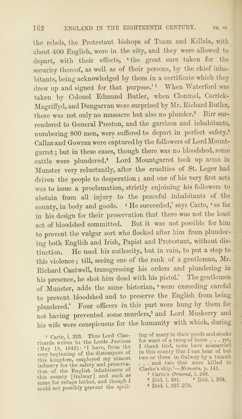 the rebels, the Protestant bishops of Tuam and Killala, with about 400 English, were in the city, and they were allowed to depart, with their effects, ‘the great care taken for the security thereof, as well as of their persons, by the chief inha- bitants, being acknowledged by them in a certificate which they drew up and signed for that purpose.’1 When Waterford was taken by Colonel Edmund Butler, when Clonmel, Carrick- Magriffyd, and Dungarvan were surprised by Mr. Richard Butler, there was not only no massacre but also no plunder.2 Birr sur- rendered to General Preston, and the garrison and inhabitants, numbering 800 men, were suffered to depart in perfect safety.3 Callanand Growran were captured by the followers of Lord Mount- garret ; but in these cases, though there was no bloodshed, some cattle were plundered.4 Lord Mountgarret took up arms in Munster very reluctantly, after the cruelties of St. Leger had driven the people to desperation ; and one of his very first acts was to issue a proclamation, strictly enjoining his followers to abstain from all injury to the peaceful inhabitants of the county, in body and goods. 4 He succeeded,’ says Carte, 4 so far in his design for their preservation that there was not the least act of bloodshed committed. But it was not possible for him to prevent the vulgar sort who flocked after him from plunder- ing both English and Irish, Papist and Protestant, without dis- tinction. He used his authority, but in vain, to put a stop to this violence; till, seeing one of the rank of a gentleman, Mr. Richard Cantwell, transgressing his orders and plundering in his presence, he shot him dead with his pistol. The gent It men of Munster, adds the same historian, 4 were exceeding caieful to prevent bloodshed and to preserve the English from being plundered.’ Four officers in this part were hung by them for not having prevented some murders,5 and Lord Muskerry and his wife were conspicuous for the humanity with which, during 1 Carte, i. 323. Thus Lord Clan- ricarde writes to the Lords Justices (May 18, 1642): ‘I have, from the very, beginning of the distempers of this kingdom, employed my utmost industry for the safety and preserva- tion of the English inhabitants of this county [Galway] and such as came for refuge hither, and though I could not possibly prevent the spoil- ing of many in their goods and stocks for want of a troop of horse . . . yet, I thank God, none have miscarried in this county that I can hear of but two or three in Galway by a tumult . . . and two that were killed in Clarke’s ship.’—Memoirs, p. 141. 2 Carte’s Ormond, i. 268. 3 Ibid. i. 381. 4 Ibid. i. 268. 5 Ibid. i. 267-270.