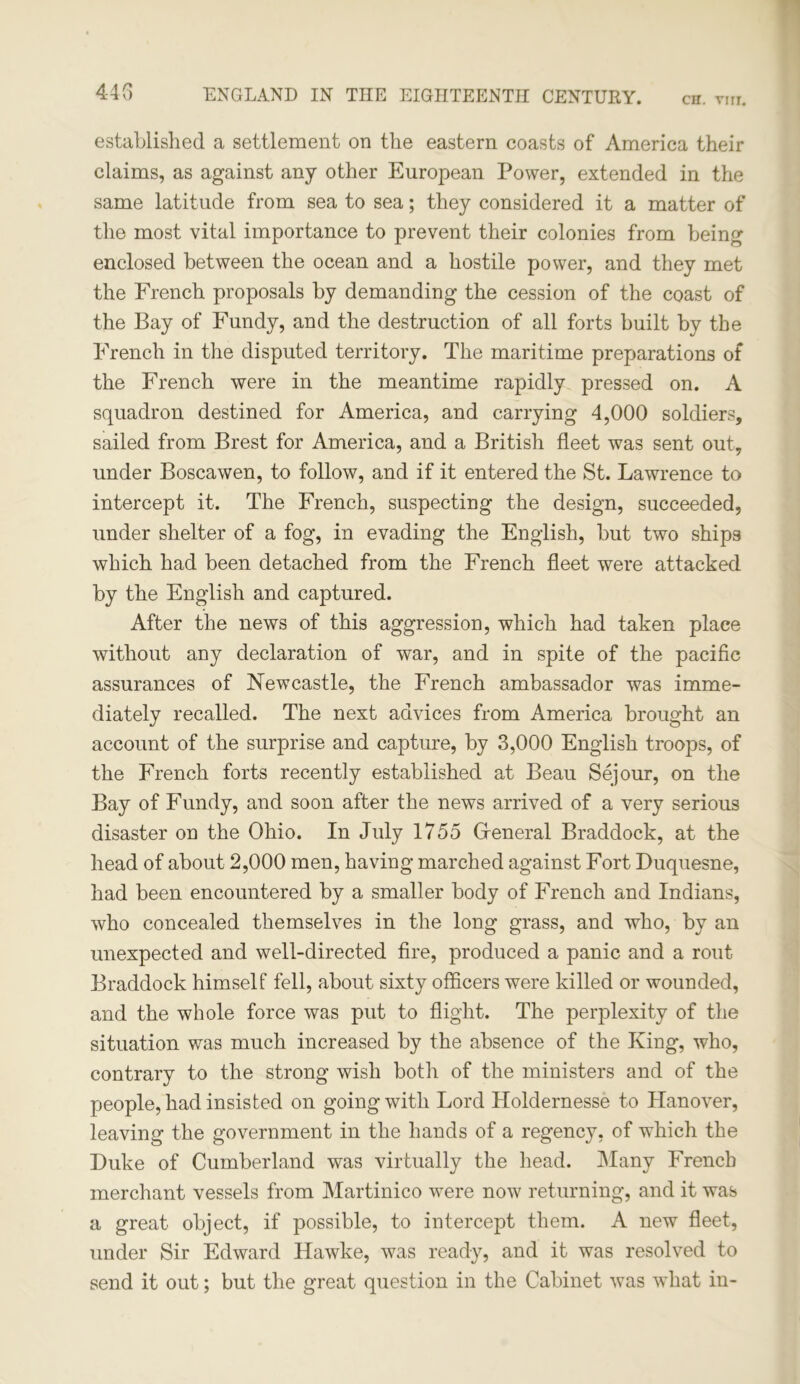 CH. YIIT. 44G established a settlement on the eastern coasts of America their claims, as against any other European Power, extended in the same latitude from sea to sea; they considered it a matter of the most vital importance to prevent their colonies from being enclosed between the ocean and a hostile power, and they met the French proposals by demanding the cession of the coast of the Bay of Fundy, and the destruction of all forts built by the French in the disputed territory. The maritime preparations of the French were in the meantime rapidly pressed on. A squadron destined for America, and carrying 4,000 soldiers, sailed from Brest for America, and a British fleet was sent out, under Boscawen, to follow, and if it entered the St. Lawrence to intercept it. The French, suspecting the design, succeeded, under shelter of a fog, in evading the English, but two ships which had been detached from the French fleet were attacked by the English and captured. After the news of this aggression, which had taken place without any declaration of war, and in spite of the pacific assurances of Newcastle, the French ambassador was imme- diately recalled. The next advices from America brought an account of the surprise and capture, by 3,000 English troops, of the French forts recently established at Beau Sejour, on the Bay of Fundy, and soon after the news arrived of a very serious disaster on the Ohio. In July 1755 General Braddock, at the head of about 2,000 men, having marched against Fort Duquesne, had been encountered by a smaller body of French and Indians, who concealed themselves in the long grass, and who, by an unexpected and well-directed fire, produced a panic and a rout Braddock himself fell, about sixty officers were killed or wounded, and the whole force was put to flight. The perplexity of the situation was much increased by the absence of the King, who, contrary to the strong wish both of the ministers and of the people, had insisted on goingwith Lord Holdernesse to Hanover, leaving the government in the hands of a regency, of which the Duke of Cumberland was virtually the head. Many French merchant vessels from Martinico were now returning, and it was a great object, if possible, to intercept them. A new fleet, under Sir Edward Hawke, was ready, and it was resolved to send it out; but the great question in the Cabinet was what in-