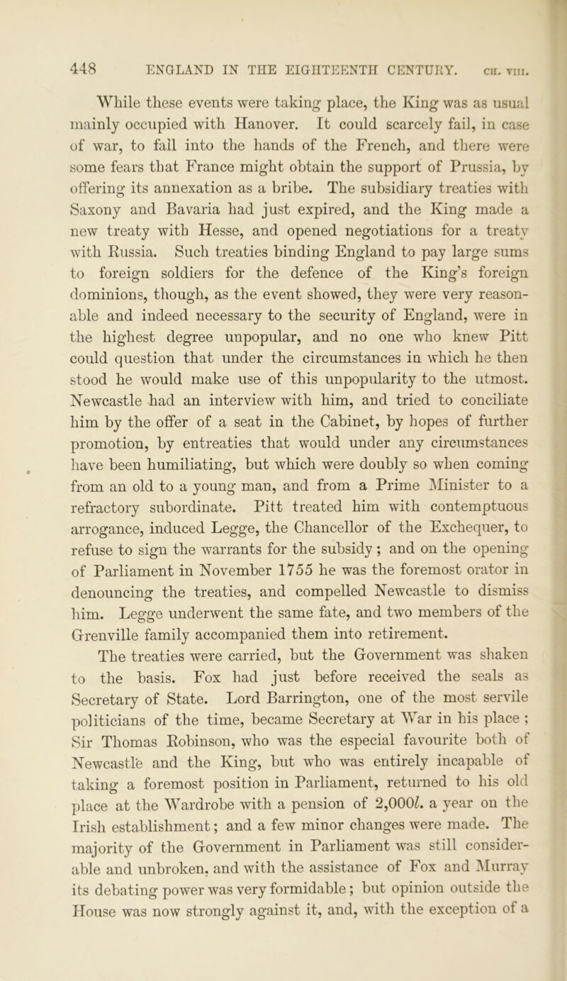 While these events were taking place, the King was as usual mainly occupied with Hanover. It could scarcely fail, in case of war, to fail into the hands of the French, and there were some fears that France might obtain the support of Prussia, hv offering its annexation as a bribe. The subsidiary treaties with Saxony and Bavaria had just expired, and the King made a new treaty with Hesse, and opened negotiations for a treaty with Russia. Such treaties binding England to pay large sums to foreign soldiers for the defence of the King’s foreign dominions, though, as the event showed, they were very reason- able and indeed necessary to the security of England, were in the highest degree unpopular, and no one who knew Pitt could question that under the circumstances in which he then stood he would make use of this unpopularity to the utmost. Newcastle had an interview with him, and tried to conciliate him by the offer of a seat in the Cabinet, by hopes of further promotion, by entreaties that would under any circumstances have been humiliating, but which were doubly so when coming from an old to a young man, and from a Prime Minister to a refractory subordinate. Pitt treated him with contemptuous arrogance, induced Legge, the Chancellor of the Exchequer, to refuse to sign the warrants for the subsidy; and on the opening of Parliament in November 1755 he was the foremost orator in denouncing the treaties, and compelled Newcastle to dismiss him. Legge underwent the same fate, and two members of the Grenville family accompanied them into retirement. The treaties were carried, but the Government was shaken to the basis. Fox had just before received the seals as Secretary of State. Lord Barrington, one of the most servile politicians of the time, became Secretary at War in his place ; Sir Thomas Robinson, who was the especial favourite both of Newcastle and the King, but who was entirely incapable of taking a foremost position in Parliament, returned to his old place at the Wardrobe with a pension of 2,000£. a year on the Irish establishment; and a few minor changes were made. The majority of the Government in Parliament was still consider- able and unbroken, and with the assistance of Fox and Murray its debating power was very formidable; but opinion outside the House was now strongly against it, and, with the exception of a