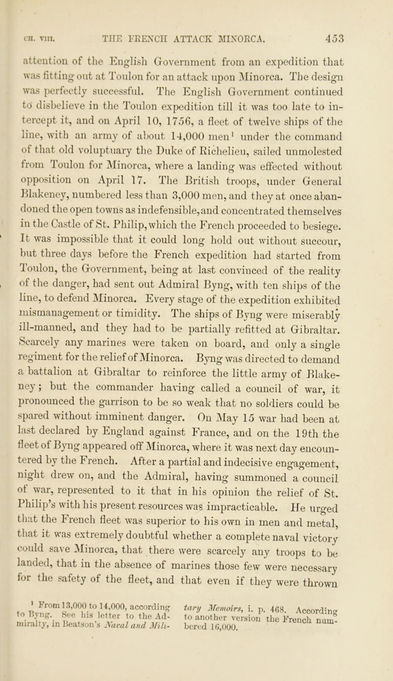 attention of the English Government from an expedition that was fitting out at Toulon for an attack upon Minorca. The design was perfectly successful. The English Government continued to' disbelieve in the Toulon expedition till it was too late to in- tercept it, and on April 10, 1756, a fleet of twelve ships of the line, with an army of about 14,000 men1 under the command of that old voluptuary the Duke of Richelieu, sailed unmolested from Toulon for Minorca, where a landing was effected without opposition on April 17. The British troops, under General Blakeney, numbered less than 3,000 men, and they at once aban- doned the open towns as indefensible,and concentrated themselves in the Castle of St. Philip, which the French proceeded to besiege. It was impossible that it could long hold out without succour, but three days before the French expedition had started from loulon, the Government, being at last convinced of the reality of the danger, had sent out Admiral Byng, with ten ships of the line, to defend Minorca. Every stage of the expedition exhibited mismanagement or timidity. The ships of Byng were miserably ill-manned, and they had to be partially refitted at Gibraltar. Scarcely any marines were taken on board, and only a single regiment for the relief of Minorca. Byng was directed to demand a battalion at Gibraltar to reinforce the little army of Blake- ney ; but the commander having called a council of war, it pronounced the garrison to be so weak that no soldiers could be spared without imminent danger. On May 15 war had been at last declared by England against France, and on the 19th the fleet of Byng appeared off Minorca, where it was next day encoun- tered by the French. After a partial and indecisive engagement, night drew on, and the Admiral, having summoned a council of war, represented to it that in his opinion the relief of St. Philip’s with his present resources was impracticable. He urged that the French fleet was superior to his own in men and metal, that it was extremely doubtful whether a complete naval victorv could save Minorca, that there were scarcely any troops to be landed, that in the absence of marines those few were necessary for the safety of the fleet, and that even if they were thrown 1 From 13,000 to ] 4,000, according to Byng. See his letter to the Ad- miralty, in Beatson’s Naval and Mili- tary Memoirs, i. p. 4G8. According to another version the French mini* bered 10,000.