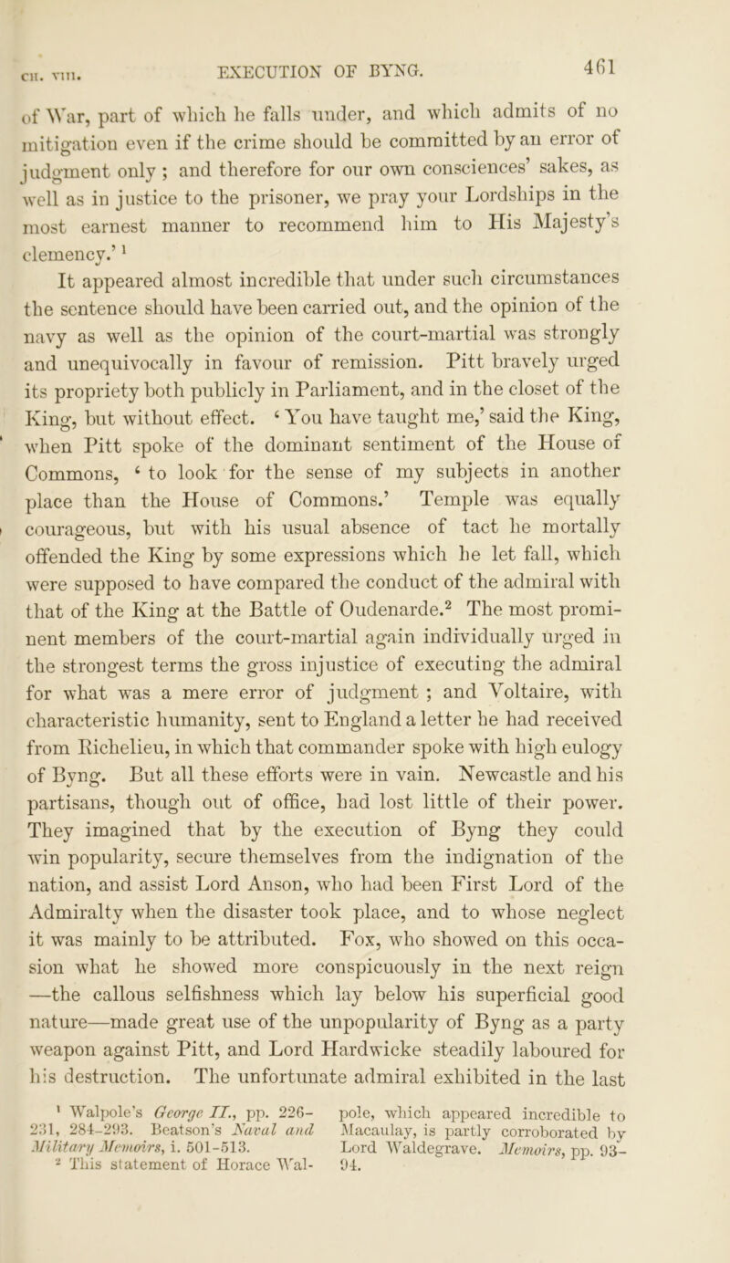 EXECUTION OF BYNG. of War, part of which lie falls under, and which admits of no mitigation even if the crime should he committed by an error ot judgment only ; and therefore for our own consciences’ sakes, as well as in justice to the prisoner, we pray your Lordships in the most earnest manner to recommend him to His Majesty’s clemency.’1 4/ It appeared almost incredible that under such circumstances the sentence should have been carried out, and the opinion of the navy as well as the opinion of the court-martial was strongly and unequivocally in favour of remission. Pitt bravely urged its propriety both publicly in Parliament, and in the closet of the King, but without effect. 4 You have taught me,’ said the King, when Pitt spoke of the dominant sentiment of the House of Commons, 4 to look for the sense of my subjects in another place than the House of Commons.’ Temple was equally courageous, but with his usual absence of tact he mortally offended the King by some expressions which he let fall, which were supposed to have compared the conduct of the admiral with that of the King at the Battle of Oudenarde.2 The most promi- nent members of the court-martial again individually urged in the strongest terms the gross injustice of executing the admiral for what was a mere error of judgment ; and Voltaire, with characteristic humanity, sent to England a letter he had received from Richelieu, in which that commander spoke with high eulogy of Byng. But all these efforts were in vain. Newcastle and his partisans, though out of office, had lost little of their power. They imagined that by the execution of Byng they could win popularity, secure themselves from the indignation of the nation, and assist Lord Anson, who had been First Lord of the Admiralty when the disaster took place, and to whose neglect it was mainly to be attributed. Fox, who showed on this occa- sion what he showed more conspicuously in the next reign —the callous selfishness which lay below his superficial good nature—made great use of the unpopularity of Byng as a party weapon against Pitt, and Lord Hardwicke steadily laboured for his destruction. The unfortunate admiral exhibited in the last ' Walpole’s George II., pp. 226- pole, which appeared incredible to 261, 284-293. Beatson’s Rural and Macaulay, is partly corroborated by Military Memoirs, i. 501-513. Lord Waldegrave. Memoirs, pp. 93- 2 This statement of Horace Wal- 94.