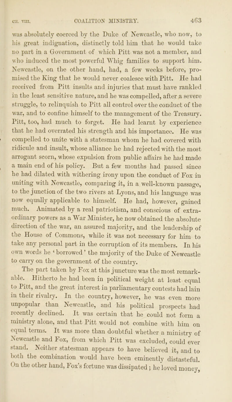 4(13 was absolutely coerced by the Duke of Newcastle, who now, to his great indignation, distinctly told him that he would take no part in a Government of which Pitt was not a member, and who induced the most powerful Whig families to support him. Newcastle, on the other hand, had, a few weeks before, pro- mised the King that he would never coalesce with Pitt. He had received from Pitt insults and injuries that must have rankled in the least sensitive nature, and he was compelled, after a severe struggle, to relinquish to Pitt all control over the conduct of the war, and to confine himself to the management of the Treasury. Pitt, too, had much to forget. He had learnt by experience that he had overrated his strength and his importance. He was compelled to unite with a statesman whom he had covered with ridicule and insult, whose alliance he had rejected with the most arrogant scorn, whose expulsion from public affairs he had made a main end of his policy. But a few months had passed since he had dilated with withering irony upon the conduct of Fox in uniting with Newcastle, comparing it, in a well-known passage, to the junction of the two rivers at Lyons, and his language was now equally applicable to himself. He had, however, gained much. Animated by a real patriotism, and conscious of extra- ordinary powers as a War Minister, he now obtained the absolute direction of the war, an assured majority, and the leadership of the House of Commons, while it was not necessary for him to take any personal part in the corruption of its members. In his own words he 4 borrowed ’ the majority of the Duke of Newcastle to carry on the government of the country. The pait taken by Fox at this juncture was the most remark- able. Hitherto he had been in political weight at least equal to Pitt, and the great interest in parliamentary contests had lain in theii rivaliy. In the country, however, he was even more unpopular than Newcastle, and his political prospects had recently declined. It was certain that he could not form a ministry alone, and that Pitt would not combine with him on equal terms. It was more than doubtful whether a ministry of Newcastle and Fox, from which Pitt was excluded, could ever stand. Neither statesman appears to have believed it, and to both the combination would have been eminently distasteful. On the other hand, Fox’s fortune was dissipated ; he loved money,