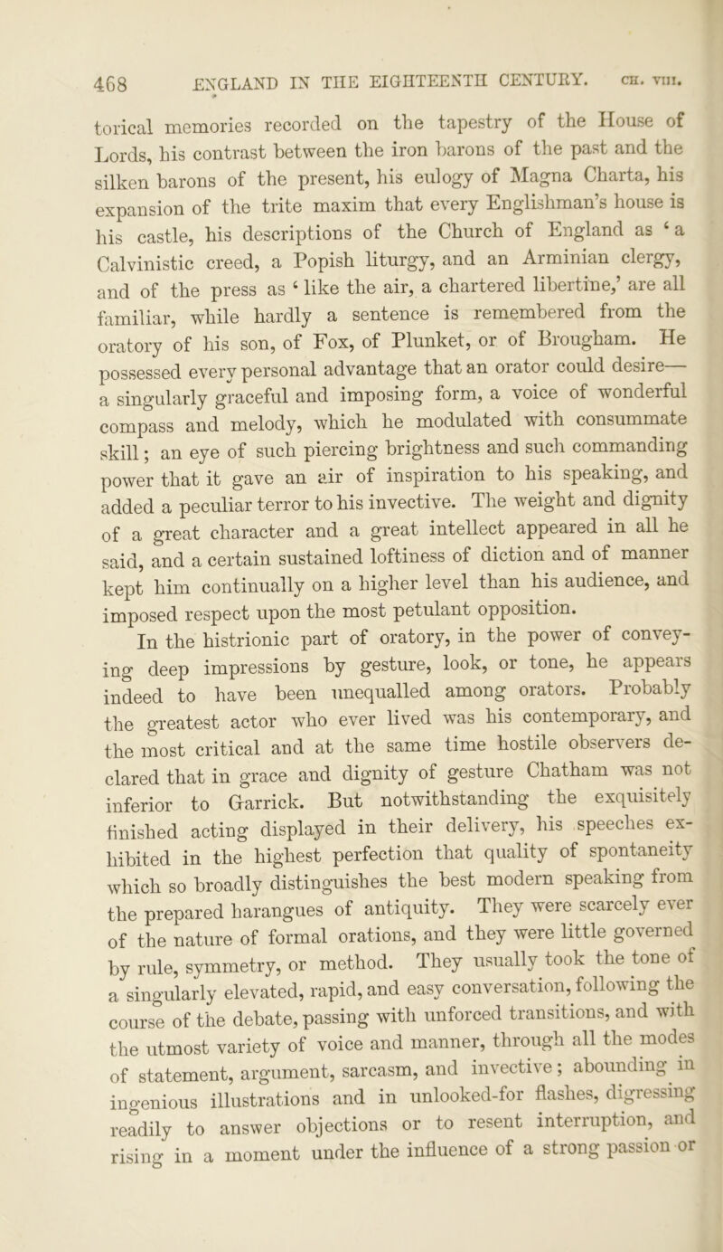 0 torical memories recorded on the tapestry of the House of Lords, his contrast between the iron barons of the past and the silken barons of the present, his eulogy of Magna Charta, his expansion of the trite maxim that every Englishman’s house is his castle, his descriptions of the Church of England as ‘ a Calvinistic creed, a Popish liturgy, and an Arminian clergy, and of the press as 4 like the air, a chartered libertine,’ are all familiar, while hardly a sentence is remembered from the oratory of his son, of Fox, of Plunket, or of Brougham. He possessed every personal advantage that an orator could desire a singularly graceful and imposing form, a voice of wonderful compass and melody, which he modulated with consummate skill; an eye of such piercing brightness and such commanding power that it gave an air of inspiration to his speaking, and added a peculiar terror to his invective. The weight and dignity of a great character and a great intellect appeared in all he said, and a certain sustained loftiness of diction and of manner kept him continually on a higher level than his audience, and imposed respect upon the most petulant opposition. In the histrionic part of oratory, in the power of convey- ing deep impressions by gesture, look, or tone, he appears indeed to have been unequalled among orators. Probably the greatest actor who ever lived was his contemporary, and the most critical and at the same time hostile observers de- clared that in grace and dignity of gesture Chatham was. not inferior to Gfarrick. But notwithstanding the exquisitely finished acting displayed in their delivery, his speeches ex- hibited in the highest perfection that quality of spontaneity which so broadly distinguishes the best modern speaking from the prepared harangues of antiquity. They were scarcely ever of the nature of formal orations, and they were little governed by rule, symmetry, or method. They usually took the tone ot a singularly elevated, rapid, and easy conversation, following the course of the debate, passing with unforced transitions, and with the utmost variety of voice and manner, through all the modes of statement, argument, sarcasm, and invective; abounding in ingenious illustrations and in unlooked-for flashes, digressing readily to answer objections or to resent interruption, and rising in a moment under the influence of a strong passion or