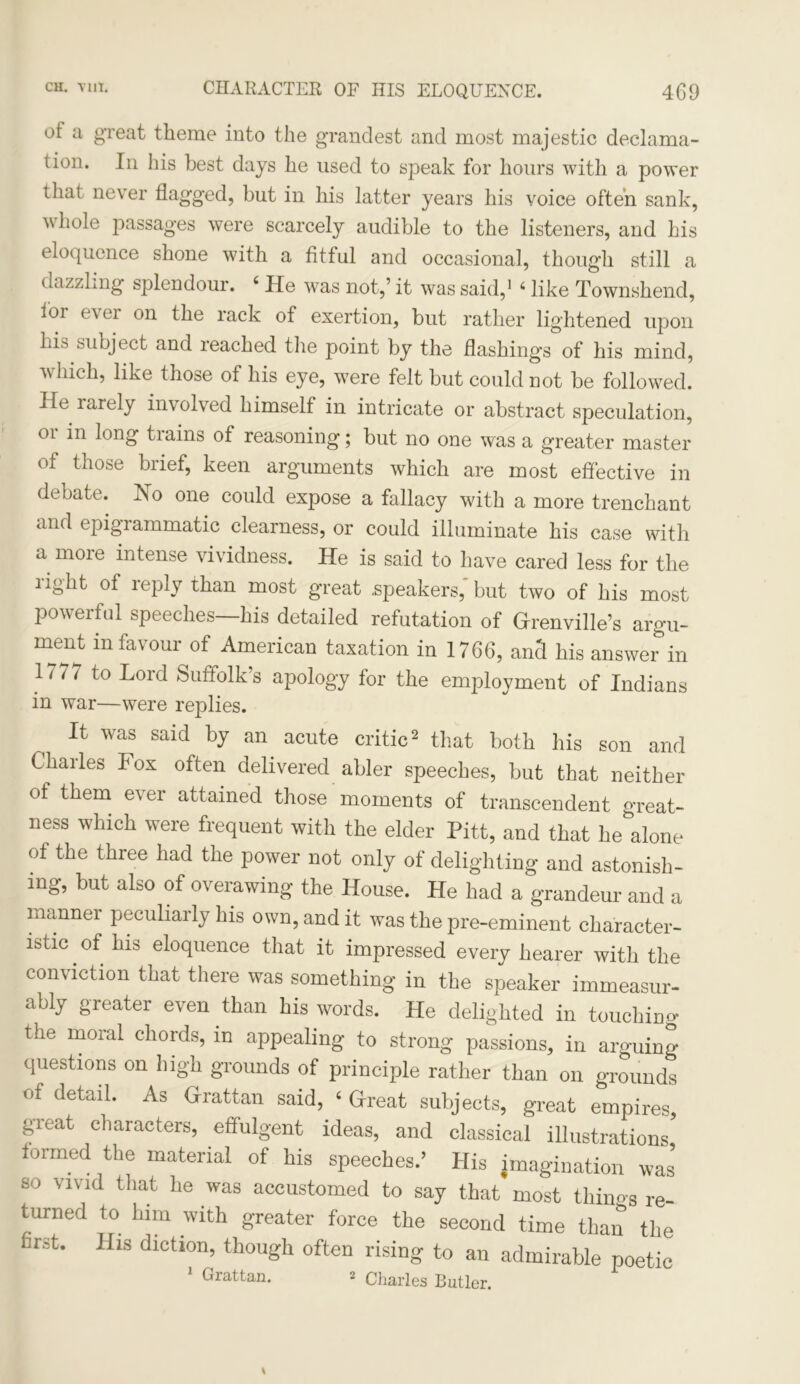 ot a great theme into the grandest and most majestic declama- tion. In his best days he used to speak for hours with a power that never flagged, but in his latter years his voice often sank, whole passages were scarcely audible to the listeners, and his eloquence shone with a fitful and occasional, though still a dazzling splendour. 4 He was not,’it was said,1 4 like Townshend, loi e\ ei on the rack of exertion, but rather lightened upon his subject and reached the point by the flashings of his mind, which, like those of his eye, were felt but could not be followed. He larely involved himself in intricate or abstract speculation, 01 in long tiains of reasoning; but no one was a greater master of those brief, keen arguments which are most effective in debate. No one could expose a fallacy with a more trenchant and epigrammatic clearness, or could illuminate his case with a more intense vividness. He is said to have cared less for the right of reply than most great .speakers,' but two of his most powerful speeches—his detailed refutation of Grrenville’s argu- ment in favour of American taxation in 1766, and his answer in 1'77 to Lord Suffolk’s apology for the employment of Indians in war—were replies. It was said by an acute critic2 that both his son and Charles Fox often delivered abler speeches, but that neither of them ever attained those moments of transcendent great- ness which were frequent with the elder Pitt, and that he alone of the three had the power not only of delighting and astonish- ing, but also of overawing the House. He had a grandeur and a manner peculiarly his own, and it was the pre-eminent character- istic . of his eloquence that it impressed every hearer with the conviction that there was something in the speaker immeasur- ably greater even than his words. He delighted in touching the moral chords, in appealing to strong passions, in arguing questions on high grounds of principle rather than on grounds of detail. As Grattan said, ‘ Great subjects, great empires, great characters, effulgent ideas, and classical illustrations formed the material of his speeches.’ His imagination was so vivid that he was accustomed to say that most thino-s re- turned to him with greater force the second time than the hrst. His diction, though often rising to an admirable poetic