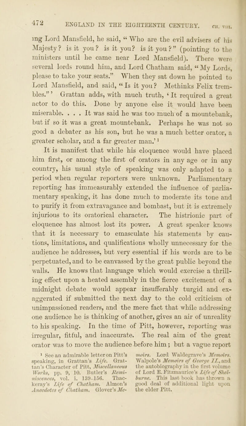 C1I. VIII. mg Lord Mansfield, he said, 44 Who are the evil advisers of his Majesty? is it you? is it you? is it you?” (pointing to the ministers until he came near Lord Mansfield). There were several lords round him, and Lord Chatham said, 44 My Lords, please to take your seats.” When they sat down he pointed to Lord Mansfield, and said, 44 Is it you ? Methinks Felix trem- bles.” ’ Grattan adds, with much truth, 4 It required a great actor to do this. Done by anyone else it would have been miserable. ... It was said he was too much of a mountebank, but if so it was a great mountebank. Perhaps he was not so good a debater as his son, but he was a much better orator, a greater scholar, and a far greater man.’1 It is manifest that while his eloquence would have placed him first, or among the first of orators in any age or in any country, his usual style of speaking was only adapted to a period when regular reporters were unknown. Parliamentary reporting has immeasurably extended the influence of parlia- mentary speaking, it has done much to moderate its tone and to purify it from extravagance and bombast, but it is extremelv injurious to its oratorical character. The histrionic part of eloquence has almost lost its power. A great speaker knows that it is necessary to emasculate his statements by cau- tions, limitations, and qualifications wholly unnecessary for the audience he addresses, but very essential if his words are to be perpetuated, and to be canvassed by the great public beyond the walls. He knows that language which would exercise a thrill- ing effect upon a heated assembly in the fierce excitement of a midnight debate would appear insufferably turgid and ex- aggerated if submitted the next day to the cold criticism of unimpassioned readers, and the mere fact that while addressing- one audience he is thinking of another, gives an air of unreality to his speaking. In the time of Pitt, however, reporting was irregular, fitful, and inaccurate. The real aim of the great orator was to move the audience before him; but a vague report 1 See an admirable letter on Pitt’s moves. Lord Waldegrave’s Memoirs. speaking, in Grattan’s Life. Grat- Walpole’s Memoirs of Geoi'ge II., and tan’s Character of Pitt, Miscellaneous the autobiography in the first volume Works, pp. 9, 10. Butler’s llemi- of Lord E. Fitzmaurice’s Life of Shel- niscences, vol. i. 139-156. Thac- burne. This last book has thrown a keray’s Life of Chatham. Almon’s good deal of additional light upon Anecdotes of Chatham. Glover’s Me- the elder Pitt.