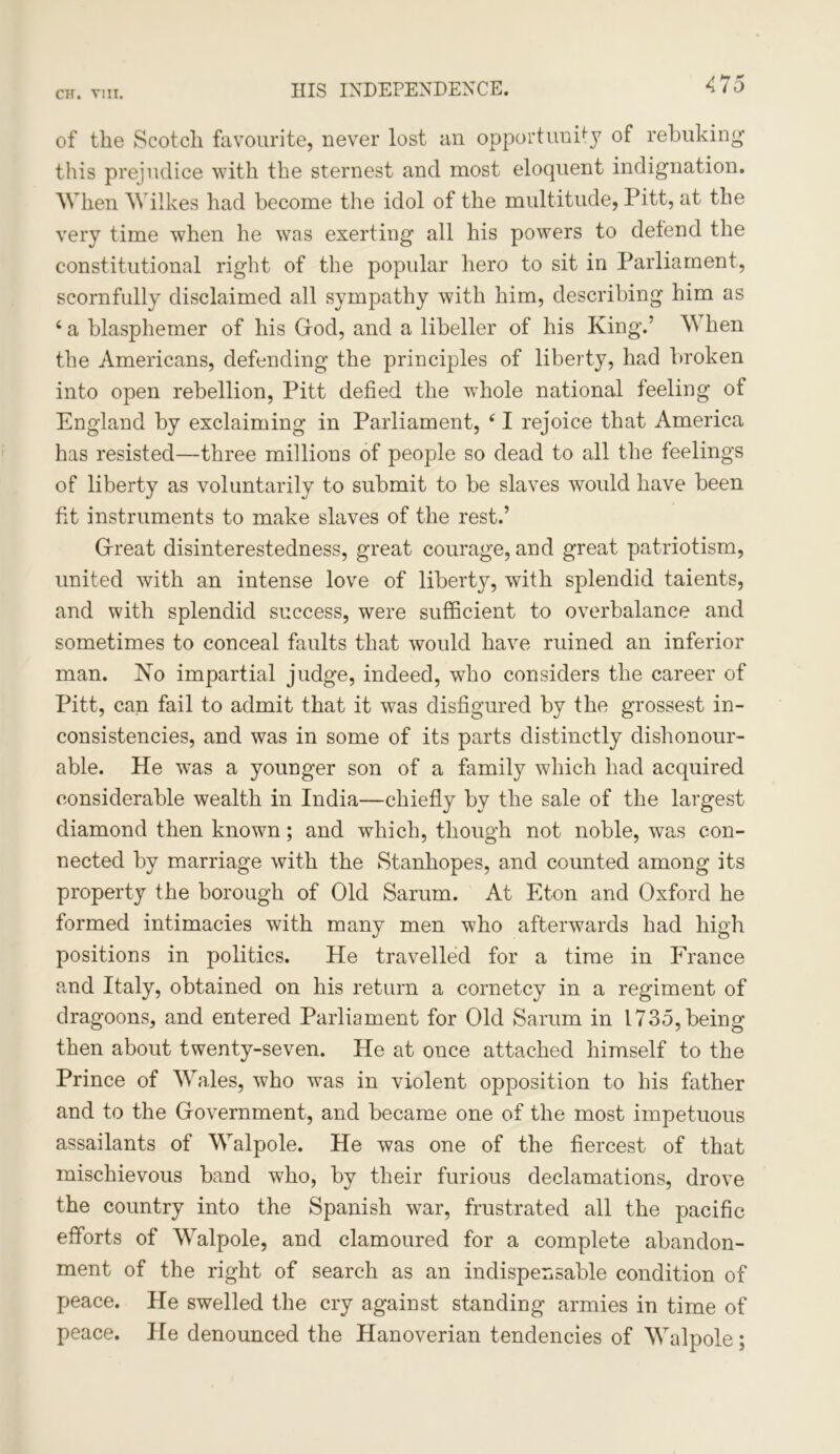 CH. Till. HIS INDEPENDENCE. of the Scotch favourite, never lost an opportunity of rebuking this prejudice with the sternest and most eloquent indignation. When Wilkes had become the idol of the multitude, Pitt, at the very time when he was exerting all his powers to defend the constitutional right of the popular hero to sit in Parliament, scornfully disclaimed all sympathy with him, describing him as ‘ a blasphemer of his God, and a libeller of his King.’ W hen the Americans, defending the principles of liberty, had broken into open rebellion, Pitt defied the whole national feeling of England by exclaiming in Parliament, f I rejoice that America has resisted—three millions of people so dead to all the feelings of liberty as voluntarily to submit to be slaves would have been fit instruments to make slaves of the rest.’ Great disinterestedness, great courage, and great patriotism, united with an intense love of liberty, with splendid taients, and with splendid success, were sufficient to overbalance and sometimes to conceal faults that would have ruined an inferior man. No impartial judge, indeed, who considers the career of Pitt, can fail to admit that it was disfigured by the grossest in- consistencies, and was in some of its parts distinctly dishonour- able. He was a younger son of a family which had acquired considerable wealth in India—chiefly by the sale of the largest diamond then known; and which, though not noble, was con- nected by marriage with the Stanhopes, and counted among its property the borough of Old Sarum. At Eton and Oxford he formed intimacies with many men who afterwards had high positions in politics. He travelled for a time in France and Italy, obtained on his return a cornetcy in a regiment of dragoons, and entered Parliament for Old Sarum in 1735, being then about twenty-seven. He at once attached himself to the Prince of Wales, who was in violent opposition to his father and to the Government, and became one of the most impetuous assailants of Walpole. He was one of the fiercest of that mischievous band who, by their furious declamations, drove the country into the Spanish war, frustrated all the pacific efforts of Walpole, and clamoured for a complete abandon- ment of the right of search as an indispensable condition of peace. He swelled the cry against standing armies in time of peace. He denounced the Hanoverian tendencies of Walpole ;