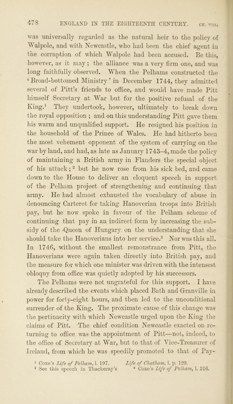 was universally regarded as the natural heir to the policy of Walpole, and with Newcastle, who had been the chief agent in the corruption of which Walpole had been accused. Be this, however, as it may; the alliance was a very firm one, and was long faithfully observed. When the Pelhams constructed the ‘ Broad-bottomed Ministry ’ in December 1744, they admitted several of Pitt’s friends to office, and would have made Pitt himself Secretary at War but for the positive refusal of the King.1 They undertook, however, ultimately to break down the royal opposition ; and on this understanding Pitt gave them his warm and unqualified support. He resigned his position in the household of the Prince of Wales. He had hitherto been the most vehement opponent of the system of carrying on the war by land, and had, as late as January 1743-4, made the policy of maintaining a British army in Flanders the special object of his attack;2 but he now rose from his sick bed, and came down to the House to deliver an eloquent speech in support of the Pelham project of strengthening and continuing that army. He had almost exhausted the vocabulary of abuse in denouncing Carteret for taking Hanoverian troops into British pay, but he now spoke in favour of the Pelham scheme of continuing that pay in an indirect form by increasing the sub- sidy of the Queen of Hungary on the understanding that she should take the Hanoverians into her service.3 Nor was this all. In 1746, without the smallest remonstrance from Pitt, the Hanoverians were again taken directly into British pay, and the measure for which one minister was driven with the intensest obloquy from office was quietly adopted by his successors. The Pelhams were not ungrateful for this support. I have already described the events which placed Bath and Granville in power for forty-eight hours, and then led to the unconditional surrender of the King. The proximate cause of this change was the pertinacity with which Newcastle urged upon the King the claims of Pitt. The chief condition Newcastle exacted on re- turning to office was the appointment of Pitt—not, indeed, to the office of Secretary at War, but to that of Vice-Treasurer of Ireland, from which he was speedily promoted to that of Pay- 1 Coxe’s Life of Pelham, i. 197. Life of Chatham,, i. p. 129. 2 See this speech in Thackeray's 3 Coxe’s Life of Pelham, i. 216.