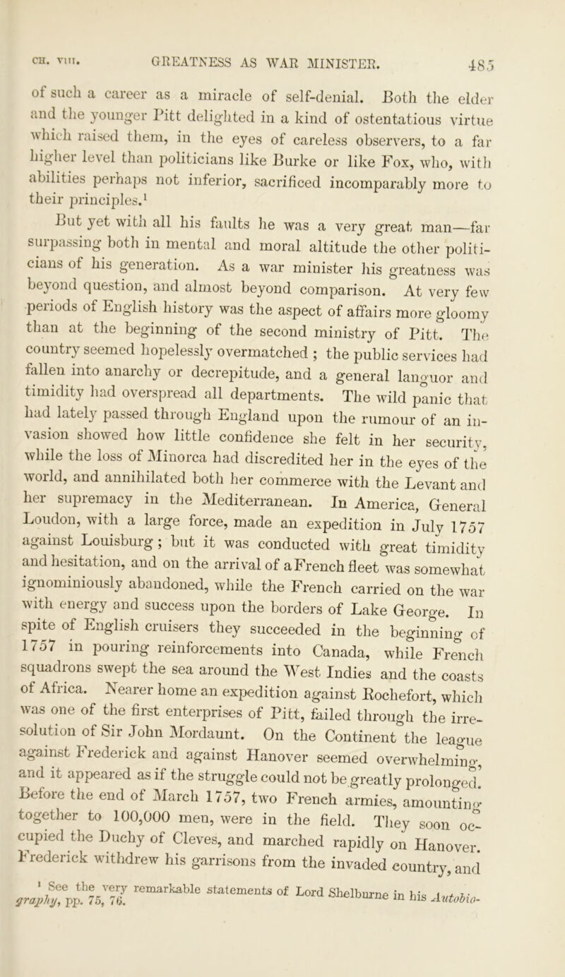 of such a career as a miracle of self-denial. Both the elder and the younger Pitt delighted in a kind of ostentatious virtue which raised them, in the eyes of careless observers, to a far higher level than politicians like Burke or like Fox, who, with abilities perhaps not inferior, sacrificed incomparably more to their principles.1 But yet witn all his faults he was a very great man—far surpassing both in mental and moral altitude the other politi- cians of his generation. As a war minister his greatness was beyond question, and almost beyond comparison. At very few periods of English history was the aspect of affairs more gloomy than at the beginning of the second ministry of Pitt. The country seemed hopelessly overmatched ; the public services had fallen into anarchy or decrepitude, and a general languor and timidity had overspread all departments. The wild panic that had lately passed through England upon the rumour of an in- vasion showed how little confidence she felt in her security, while the loss of Minorca had discredited her in the eyes of the world, and annihilated both her commerce with the Levant and her supremacy in the Mediterranean. In America, General Loudon, with a large force, made an expedition in July 1757 against Louisburg; but it was conducted with great timidity and hesitation, and on the arrival of a French fleet was somewhat ignominiously abandoned, while the French carried on the war with energy and success upon the borders of Lake George. In spite of English cruisers they succeeded in the beginning of 1757 in pouring reinforcements into Canada, while French squadrons swept the sea around the West Indies and the coasts of Africa. Nearer home an expedition against Rochefort, which was one of the first enterprises of Pitt, failed through the irre- solution of Sir John Mordaunt. On the Continent the league against I rederick and against Hanover seemed overwhelmin'>•, and it appeared as if the struggle could not be greatly prolonged* Before the end of March 1757, two French armies, amounting together to 100,000 men, were in the field. They soon oc- cupied the Duchy of Cleves, and marched rapidly on Hanover. Frederick withdrew his garrisons from the invaded country, and ' 7See the very remarkable statements of Lord Shelburne in hi* t + i- graphy, pp. 75, 76, auewvme in his Autobw-