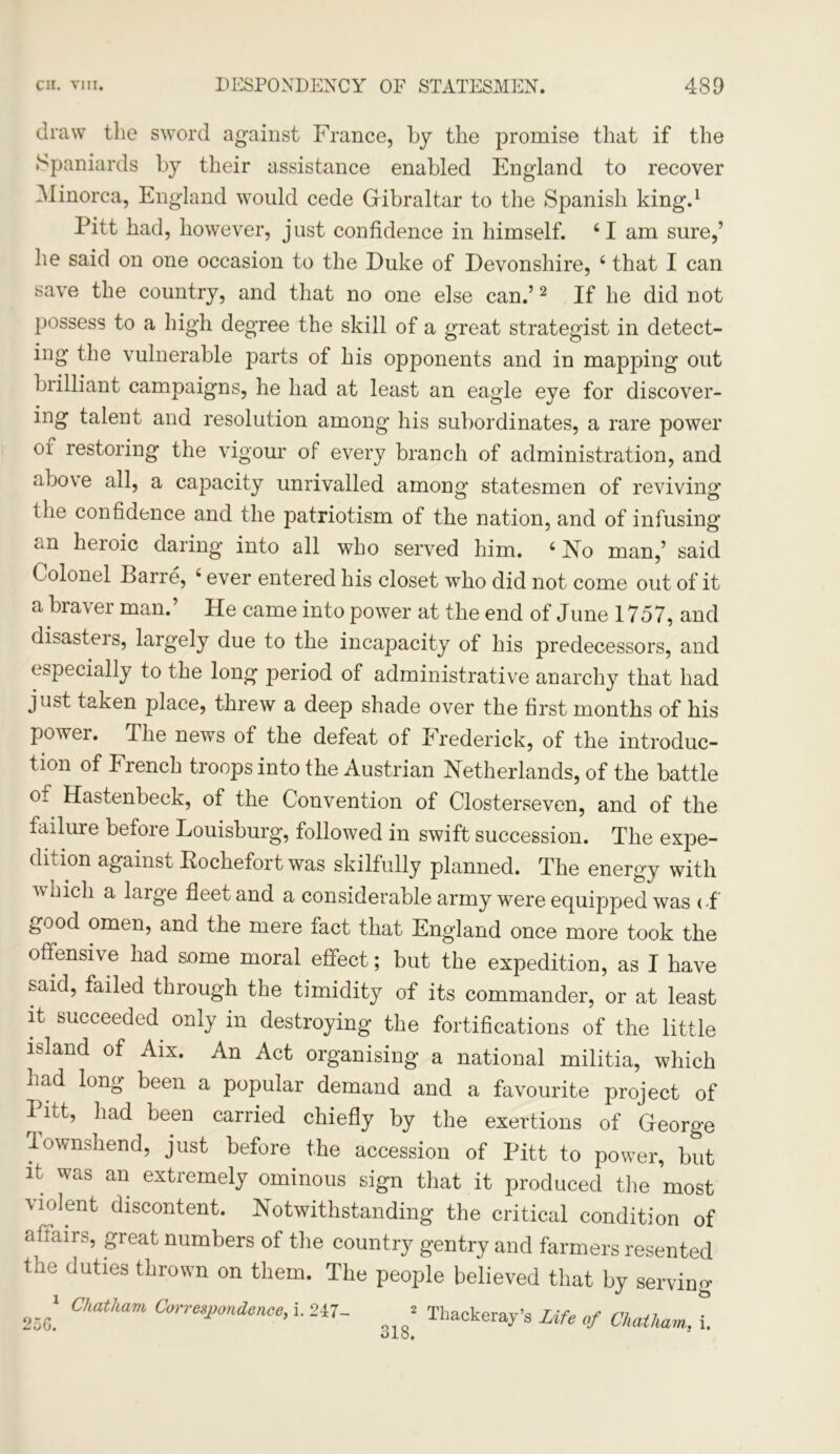 draw the sword against France, by the promise that if the Spaniards by their assistance enabled England to recover ^Minorca, England would cede Gibraltar to the Spanish king.1 Pitt had, however, just confidence in himself. ‘I am sure,’ he said on one occasion to the Duke of Devonshire, 4 that I can save the country, and that no one else can.’2 If he did not possess to a high degree the skill of a great strategist in detect- ing the vulnerable parts of his opponents and in mapping out brilliant campaigns, he had at least an eagle eye for discover- ing talent and resolution among his subordinates, a rare power of restoring the vigour of every branch of administration, and above all, a capacity unrivalled among statesmen of reviving the confidence and the patriotism of the nation, and of infusing an heroic daring into all who served him. 4 No man,’ said Colonel Barre, 4 ever entered his closet who did not come out of it a braver man.’ He came into power at the end of June 1757, and disasteis, largely due to the incapacity of his predecessors, and especially to the long period of administrative anarchy that had just taken place, threw a deep shade over the first months of his power. The news of the defeat of Frederick, of the introduc- tion of French troops into the Austrian Netherlands, of the battle of Hastenbeek, of the Convention of Closterseven, and of the failure before Louisburg, followed in swift succession. The expe- dition against Bochefort was skilfully planned. The energy with v hick a large fleet and a considerable army were equipped was of good omen, and the mere fact that England once more took the offensive had some moral effect; but the expedition, as I have said, failed through the timidity of its commander, or at least it succeeded, only in destroying the fortifications of the little island of Aix. An Act organising a national militia, which had long been a popular demand and a favourite project of Pitt, had been carried chiefly by the exertions of George lownshend, just before the accession of Pitt to power, but it was an extremely ominous sign that it produced the most violent discontent. Notwithstanding the critical condition of affairs, great numbers of the country gentry and farmers resented the duties thrown on them. The people believed that by serving 25g! Ch<ltham Corresl>onde™>qi ’ Thackeray’s Life of Chatham, i. olo.