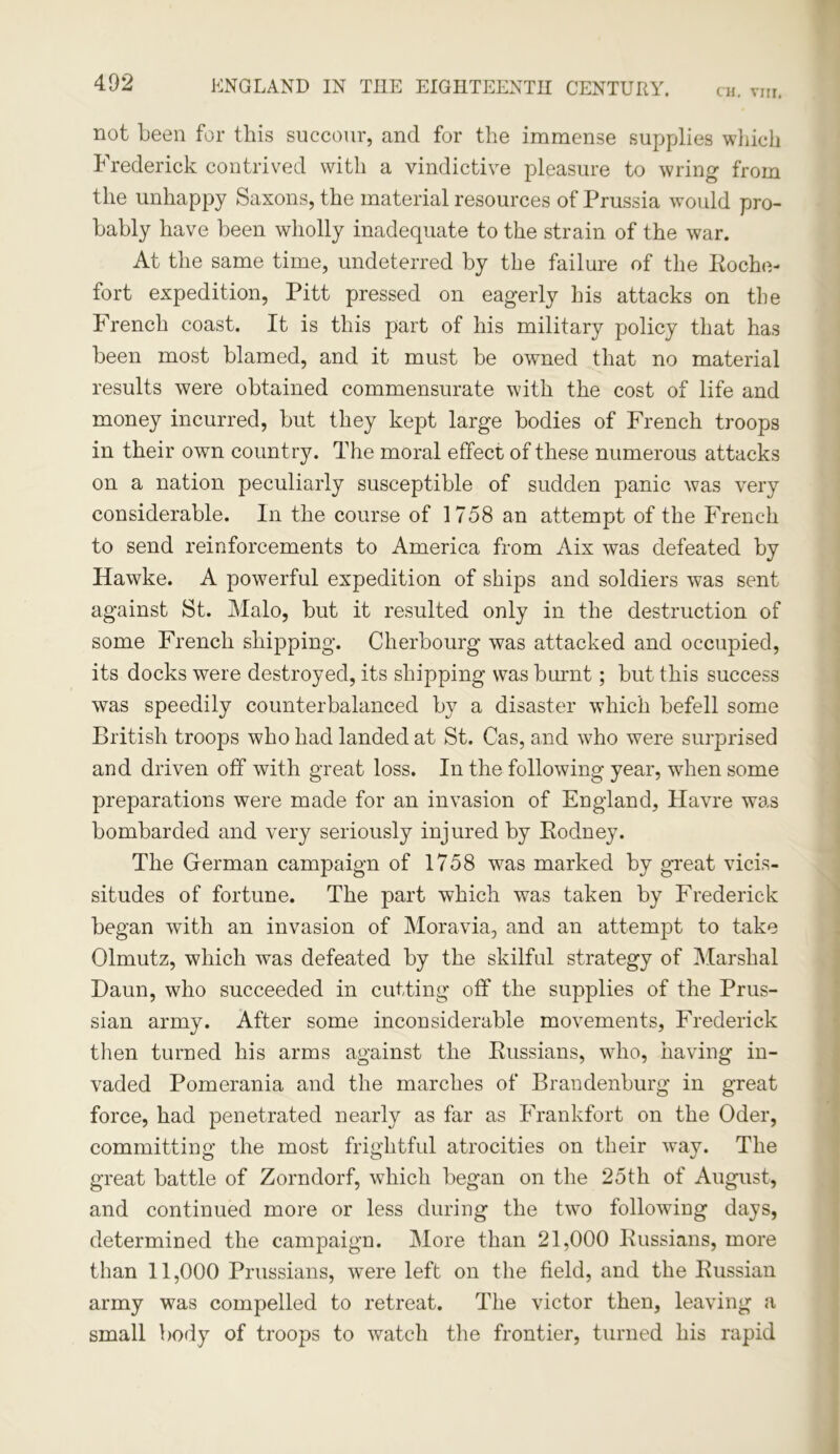 CH. YJH. not been for this succour, and for the immense supplies which Frederick contrived with a vindictive pleasure to wring from the unhappy Saxons, the material resources of Prussia would pro- bably have been wholly inadequate to the strain of the war. At the same time, undeterred by the failure of the Eoche- fort expedition, Pitt pressed on eagerly his attacks on the French coast. It is this part of his military policy that has been most blamed, and it must be owned that no material results were obtained commensurate with the cost of life and money incurred, but they kept large bodies of French troops in their own country. The moral effect of these numerous attacks on a nation peculiarly susceptible of sudden panic was very considerable. In the course of 1758 an attempt of the French to send reinforcements to America from Aix was defeated by Hawke. A powerful expedition of ships and soldiers was sent against St. Malo, but it resulted only in the destruction of some French shipping. Cherbourg was attacked and occupied, its docks were destroyed, its shipping was burnt; but this success was speedily counterbalanced by a disaster which befell some British troops who had landed at St. Cas, and who were surprised and driven off with great loss. In the following year, when some preparations were made for an invasion of England, Havre was bombarded and very seriously injured by Eodney. The German campaign of 1758 was marked by great vicis- situdes of fortune. The part which was taken by Frederick began with an invasion of Moravia, and an attempt to take Olmutz, which was defeated by the skilful strategy of Marshal Haun, who succeeded in cutting off the supplies of the Prus- sian army. After some inconsiderable movements, Frederick then turned his arms against the Kussians, who, having in- vaded Pomerania and the marches of Brandenburg in great force, had penetrated nearly as far as Frankfort on the Oder, committing the most frightful atrocities on their wav. The great battle of Zorndorf, wdiich began on the 25th of August, and continued more or less during the two following days, determined the campaign. More than 21,000 Kussians, more than 11,000 Prussians, were left on the field, and the Kussian army was compelled to retreat. The victor then, leaving a small body of troops to watch the frontier, turned his rapid