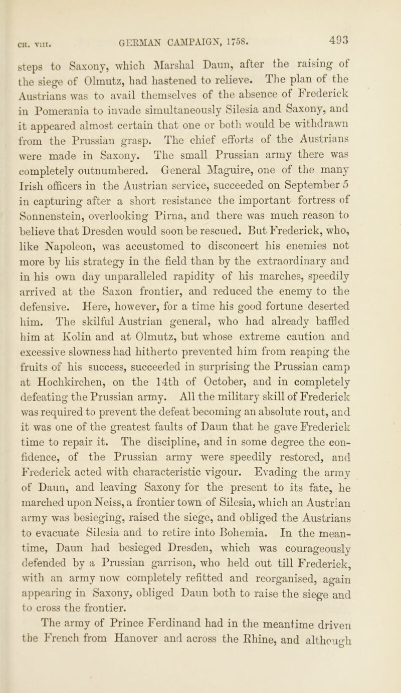 GERMAN CAMPAIGN, 1758. steps to Saxony, which Marshal Daun, after the raising of the siege of Olmutz, had hastened to relieve. The plan of the Austrians was to avail themselves of the absence of Frederick in Pomerania to invade simultaneously Silesia and Saxony, and it appeared almost certain that one or both would be withdrawn from the Prussian grasp. The chief efforts of the Austrians were made in Saxony. The small Prussian army there was completely outnumbered. General Maguire, one of the many Irish officers in the Austrian service, succeeded on September 5 in capturing after a short resistance the important fortress of Sonnenstein, overlooking Pirna, and there was much reason to believe that Dresden would soon be rescued. But Frederick, who, like Napoleon, was accustomed to disconcert his enemies not more by his strategy in the field than by the extraordinary and in his own day unparalleled rapidity of his marches, speedily arrived at the Saxon frontier, and reduced the enemy to the defensive. Here, however, for a time his good fortune deserted him. The skilful Austrian general, who had already baffled him at Kolin and at Olmutz, but whose extreme caution and excessive slowness had hitherto prevented him from reaping the fruits of his success, succeeded in surprising the Prussian camp at Hochkirchen, on the 14th of October, and in completely defeating the Prussian army. All the military skill of Frederick was required to prevent the defeat becoming an absolute rout, and it was one of the greatest faults of Daun that he gave Frederick time to repair it. The discipline, and in some degree the con- fidence, of the Prussian army were speedily restored, and Frederick acted with characteristic vigour. Evading the army of Daun, and leaving Saxony for the present to its fate, he marched upon Neiss, a frontier town of Silesia, which an Austrian army was besieging, raised the siege, and obliged the Austrians to evacuate Silesia and to retire into Bohemia. In the mean- time, Daun had besieged Dresden, which was courageously defended by a Prussian garrison, who held out till Frederick, with an army now completely refitted and reorganised, again appearing in Saxony, obliged Daun both to raise the siege and to cross the frontier. The army of Prince Ferdinand had in the meantime driven the French from Hanover and across the Rhine, and although