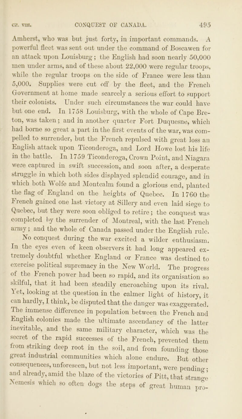 Amherst, who was but just forty, in important commands. A powerful fleet was sent out under the command of Boscawen for an attack upon Louisburg; the English had soon nearly 50,000 men under arms, and of these about 22,000 were regular troops, while the regular troops on the side of France were less than 5,000. Supplies were cut off by the fleet, and the French Government at home made scarcely a serious effort to support their colonists. Under such circumstances the war could have but one end. In 1758 Louisburg, with the whole of Cape Bre- ton, was taken; and in another quarter Fort Duquesne, which had borne so great a part in the first events of the war, was com- pelled to surrender, but the French repulsed with great loss an English attack upon Ticonderoga, and Lord Howe lost his life in the battle. In 1759 Ticonderoga, Crown Point, and Niagara were captured in swift succession, and soon after, a desperate struggle in which both sides displayed splendid courage, and in which both 55 oife and Montcalm found a glorious end, planted the flag of England on the heights of Quebec. In 1760 the French gained one last victory at Sillery and even laid siege to Quebec, but they were soon obliged to retire; the conquest was completed by the surrender of Montreal, with the last French army; and the whole of Canada passed under the English rule. No conquest during the war excited a wilder enthusiasm. In the e} es e\en of keen observers it had long appeared ex- tremely doubtful whether England or France was destined to exercise political supremacy in the New 55Torld. The progress of the biench power had been so rapid, and its organisation so skilful, that it had been steadily encroaching upon its rival. 1 et, looking at the question in the calmer light of history, it tan hardly, I think, oe disputed that the danger was exaggerated. The immense difference in population between the French and English colonies made the ultimate ascendancy of the latter inevitable, and the same military character, which was the secret of the rapid successes of the French, prevented them iiom striking deep root in the soil, and from founding those great industrial communities which alone endure. But other consequences, unforeseen, but not less important, were pendiim* and already, amid the blaze of the victories of Pitt, that strange Nemesis which so often dogs the steps of great human mo-