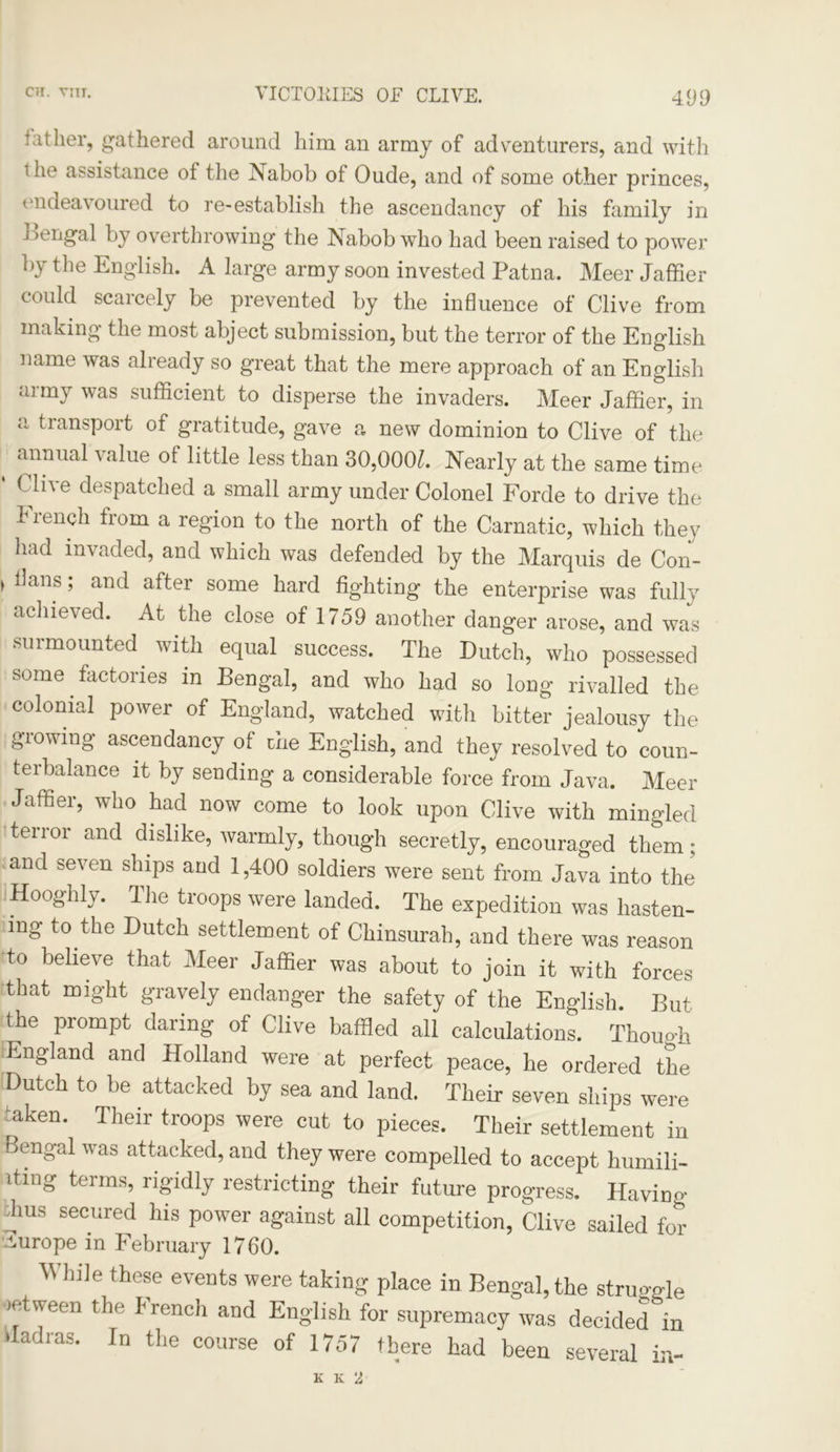 father, gathered around him an army of adventurers, and with i he assistance of the Nabob of Oude, and of some other princes, endeavoured to re-establish the ascendancy of his family in i >engal by overthrowing the Nabob who had been raised to power by the English. A large army soon invested Patna. Meer Jaffier could scarcely be prevented by the influence of Clive from making the most abject submission, but the terror of the English name was already so great that the mere approach of an English army was sufficient to disperse the invaders. Meer Jaffier, in a transport of gratitude, gave a new dominion to Clive of the ^ ammal value of little less than 30,000/. Nearly at the same time f li\e despatched a small army under Colonel Forde to drive the French from a region to the north of the Carnatic, which they had invaded, and which was defended by the Marquis de Con- > dans; and after some hard fighting the enterprise was fully achieved. At the close of 1759 another danger arose, and was surmounted with equal success. The Dutch, who possessed some factories in Bengal, and who had so long rivalled the colonial poAver of England, watched with bitter jealousy the growing ascendancy of the English, and they resolved to coun- terbalance it by sending a considerable force from Java. Meer Jaffier, who had now come to look upon Clive with mingled terror and dislike, warmly, though secretly, encouraged them; and seven ships and 1,400 soldiers were sent from Java into the Hooghly. The troops were landed. The expedition was hasten- ing to the Dutch settlement of Chinsurah, and there was reason to believe that Meer Jaffier was about to join it with forces that might gravely endanger the safety of the English. But the prompt daring of Clive baffled all calculations. Though England and Holland were at perfect peace, he ordered the Dutch to be attacked by sea and land. Their seven ships were aken* Their troops were cut to pieces. Their settlement in Bengal Avas attacked, and they were compelled to accept humili- iting terms, rigidly restricting their future progress. Having 'hus secured his power against all competition, Clive sailed for Europe in February 1760. ^ bile these events were taking place in Bengal, the struggle >etween the J rench and English for supremacy Avas decided in Madras. In the course of 1757 there had been several in- K K 2