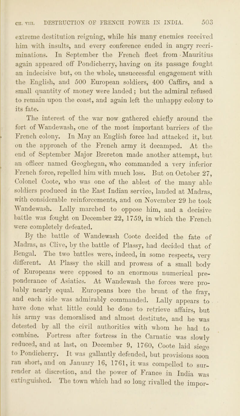 extreme destitution reigning, while his many enemies received him with insults, and every conference ended in angry recri- minations. In September the French fleet from • Mauritius again appeared off Pondicherry, having on its passage fought an indecisive but, on the whole, unsuccessful engagement with the English, and 500 European soldiers, 400 Caffirs, and a small quantity of money were landed ; but the admiral refused to remain upon the coast, and again left the unhappy colony to its fate. The interest of the war now gathered chiefly around the fort of Wandewash, one of the most important barriers of the French colony. In May an English force had attacked it, but on the approach of the French army it decamped. At the end of September Major Brereton made another attempt, but an officer named Geoghegan, who commanded a very inferior French force, repelled him with much loss. But on October 27, Colonel Coote, who was one of the ablest of the many able soldiers produced in the East Indian service, landed at Madras, with considerable reinforcements, and on November 29 he took Wandewash. Lally marched to oppose him, and a decisive battle was fought on December 22, 1759, in which the French were completely defeated. By the battle of Wandewash Coote decided the fate of Madras, as Clive, by the battle of Plassy, had decided that of Bengal. The two battles were, indeed, in some respects, very different. At Plassy the skill and prowess of a small body of Europeans were opposed to an enormous numerical pre- ponderance of Asiatics. At Wandewash the forces were pro- bably nearly equal. Europeans bore the brunt of the fray, and each side was admirably commanded. Lally appears to have done what little could be done to retrieve affairs, but his army was demoralised and almost destitute, and he was detested by all the civil authorities with whom he had to combine. Fortress after fortress in the Carnatic was slowly reduced, and at last, on December 9, 1760, Coote laid sieo’e to Pondicherry. It was gallantly defended, but provisions soon ran short, and on January 16, 1761, it was compelled to sur- render at discretion, and the power of France in India was extinguished. The town which had so long rivalled the impor-