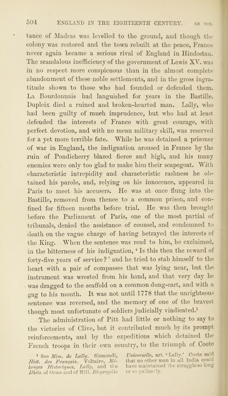 tance of Madras was levelled to the ground, and though the colony was restored and the town rebuilt at the peace, France never again became a serious rival of England in Hindostan. The scandalous inefficiency of the government of Lewis XV. was in no respect more conspicuous than in the almost complete abandonment of these noble settlements, and in the gross ingra- titude shown to those who had founded or defended them. La Bourdonnais had languished for years in the Bastille. Dupleix died a ruined and broken-hearted man. Lally, who had been guilty of much imprudence, but who had at least defended the interests of France with great courage, with perfect devotion, and with no mean military skill, was reserved for a yet more terrible fate. While he was detained a prisoner of war in England, the indignation aroused in France by the ruin of Pondicherry blazed fierce and high, and his many enemies were only too glad to make him their scapegoat. With characteristic intrepidity and characteristic rashness he ob- tained his parole, and, relying on his innocence, appeared in Paris to meet his accusers. He was at once flung into the Bastille, removed from thence to a common prison, and con- fined for fifteen months before trial. He was then brought before the Parliament of Paris, one of the most partial of tribunals, denied the assistance of counsel, and condemned to death on the vague charge of having betrayed the interests ot the Kins’. When the sentence was read to him, he exclaimed, in the bitterness of his indignation, 4 Is this then the reward of forty-five years of service ? 5 and he tried to stab himself to the heart with a pair of compasses that was lying near, but the instrument was wrested from his hand, and that very day he was dragged to the scaffold on a common dung-cart, and with a gag to his mouth. It was not until 1778 that the unrighteous sentence was reversed, and the memory of one of the bravest though most unfortunate of soldiers judicially vindicated.1 The administration of Pitt had little or nothing to say to the victories of Clive, but it contributed much by its prompt reinforcements, and by the expeditions which detained the French troops in their own country, to the triumph ot Coote 1 See Mem. de Lally. Sismondi, ZMrerselle, art. ‘ Lally.’ Coote said Hist, des Franqais. Voltaire, Me- that no other man in all India could lanqes Histoviqucs, Tjftlly, and ti e have maintained the struggle so lon0 Mists, of Orme and of Mill. Binfjraphie or so sra lan1 ly.