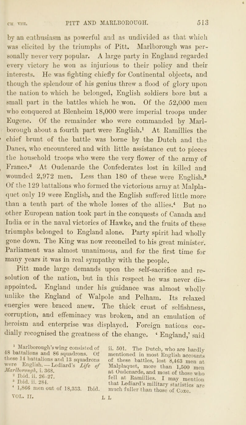 1 PITT AND MARLBOROUGH. 513 by an enthusiasm as powerful and as undivided as that which was elicited by the triumphs of Pitt. Marlborough was per- sonally never very popular. A large party in England regarded every victory he won as injurious to their policy and their interests. He was fighting chiefly for Continental objects, and though the splendour of his genius threw a flood of glory upon the nation to which he belonged, English soldiers bore but a small part in the battles which he won. Of the 52,000 men who conquered at Blenheim 18,000 were imperial troops under Eugene. Of the remainder who were commanded by Marl- borough about a fourth part were English.1 At Kamillies the chief brunt of the battle was borne by the Dutch and the Danes, who encountered and with little assistance cut to pieces the household troops who were the very flower of the army of France.*2 At Oudenarde the Confederates lost in killed and wounded 2,972 men. Less than 180 of these were English.3 Of the 129 battalions who formed the victorious army at Malpla- quet only 19 were English, and the English suffered little more than a tenth part of the whole losses of the allies.4 But no other European nation took part in the conquests of Canada and India or in the naval victories of Hawke, and the fruits of these triumphs belonged to England alone. Party spirit had wholly gone down. The King was now reconciled to his great minister. Parliament was almost unanimous, and for the first time for many years it was in real sympathy with the people. Pitt made large demands upon the self-sacrifice and re- solution of the nation, but in this respect he was never dis- appointed. England under his guidance was almost wholly unlike the England of M alpole and Pelham. Its relaxed energies were braced anew. The thick crust of selfishness, corruption, and effeminacy was broken, and an emulation of heroism and enterprise was displayed. Foreign nations cor- dially recognised the greatness of the change. 4 England,’ said 1 Marlborough’s wing consisted of 48 battalions and 86 squadrons. Of these 14 battalions and 13 squadrons were English. — Lediard's Life of Marlborough, i. 368. 2 Ibid. ii. 26-27. 3 Ibid. ii. 284. 4 1,866 men out of 18,353. Ibid. ii. 501. The Dutch, who are hardly mentioned in most English accounts of these battles, lost 8,463 men at Malplaquet, more than 1,500 men at Oudenarde, and most of those who fell at Ramillies. I may mention that Lediard’s military statistics are much fuller than those of Coxe. L L