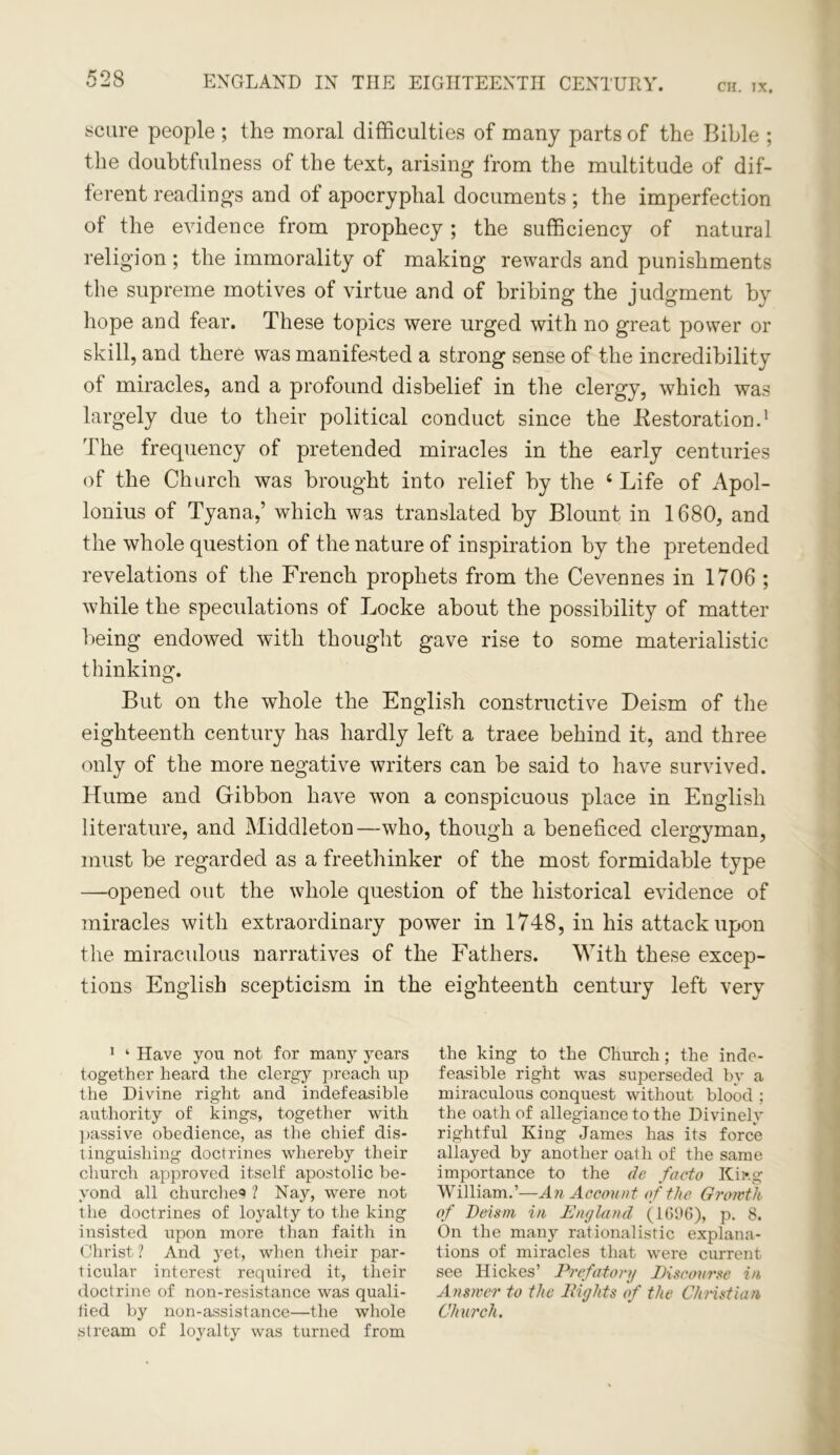 CH. IX. scare people ; the moral difficulties of many parts of the Bible ; the doubtfulness of the text, arising from the multitude of dif- ferent readings and of apocryphal documents ; the imperfection of the evidence from prophecy; the sufficiency of natural religion ; the immorality of making rewards and punishments the supreme motives of virtue and of bribing the judgment by hope and fear. These topics were urged with no great power or skill, and there was manifested a strong sense of the incredibility of miracles, and a profound disbelief in the clergy, which was largely due to their political conduct since the .Restoration.1 * * The frequency of pretended miracles in the early centuries of the Church was brought into relief by the 4 Life of Apol- lonius of Tyana,’ which was translated by Blount in 1680, and the whole question of the nature of inspiration by the pretended revelations of the French prophets from the Cevennes in 1706 ; while the speculations of Locke about the possibility of matter being endowed with thought gave rise to some materialistic thinking. But on the whole the English constructive Deism of the eighteenth century has hardly left a trace behind it, and three only of the more negative writers can be said to have survived. Hume and Gibbon have won a conspicuous place in English literature, and Middleton—who, though a beneficed clergyman, must be regarded as a freethinker of the most formidable type —opened out the whole question of the historical evidence of miracles with extraordinary power in 1748, in his attack upon the miraculous narratives of the Fathers. With these excep- tions English scepticism in the eighteenth century left very 1 ‘ Have you not for many years together heard the clergy preach up the Divine right and indefeasible authority of kings, together with passive obedience, as the chief dis- tinguishing doctrines whereby their church approved itself apostolic be- yond all churches ? Nay, were not the doctrines of loyalty to the king insisted upon more than faith in Christ ? And yet, when their par- ticular interest required it, their doctrine of non-resistance was quali- lied by non-assistance—the whole stream of loyalty was turned from the king to the Church; the inde- feasible right was superseded by a miraculous conquest without blood ; the oath of allegiance to the Divinely rightful King James has its force allayed by another oath of the same importance to the de facto King William.’—An Account of the Growth of Deism in England (10%), p. 8. On the many rationalistic explana- tions of miracles that were current see Hickes’ Prefatory Discourse in Answer to the Eights of the Christian Church.