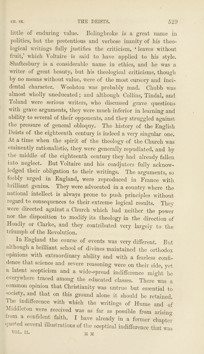 little of enduring value. Bolingbroke is a great name in politics, but the pretentious and verbose inanity of his theo- logical writings fully justifies the criticism, 4 leaves without fruit,’ which Voltaire is said to have applied to his style. Shaftesbury is a considerable name in ethics, and he was a writer of great beauty, but his theological criticisms, though by no means without value, were of the most cursory and inci- dental character. Woolston was probably mad. Chubb was almost wholly uneducated; and although Collins, Tindal, and Poland were serious writers, who discussed grave questions with grave arguments, they were much inferior in learning and ability to several of their opponents, and they struggled against the pressure of general obloquy. The history of the English Deists of the eighteenth century is indeed a very singular one. At a time when the spirit of the theology of the Church was eminently rationalistic, they were generally repudiated, and by the middle of the eighteenth century they had already fallen into neglect. But Voltaire and his coadjutors fully acknow- ledged their obligation to their writings. The arguments, so feebly uiged in England, were reproduced in France with brilliant genius. They were advocated in a country where the national intellect is always prone to push principles without regard to consequences to their extreme logical results. They veie directed against a Church which had neither the power nor the disposition to modify its theology in the direction of Hoadly or Clarke, and they contributed very largely to the triumph of the Revolution. In England the course of events was very different. But although a brilliant school of divines maintained the orthodox opinions with extraordinary ability and with a fearless confi- dence that science and severe reasoning were on their side, yet a latent scepticism and a wide-spread indifference might be everywhere traced among the educated classes. There was a common opinion that Christianity was untrue but essential to society, and that on this ground alone it should be retained. 1 he indifference with which the writings of Hume and of Middleton were received was as far as possible from arising fiom a confident faith. I have already in a former chapter quoted several illustrations of the sceptical indifference that was