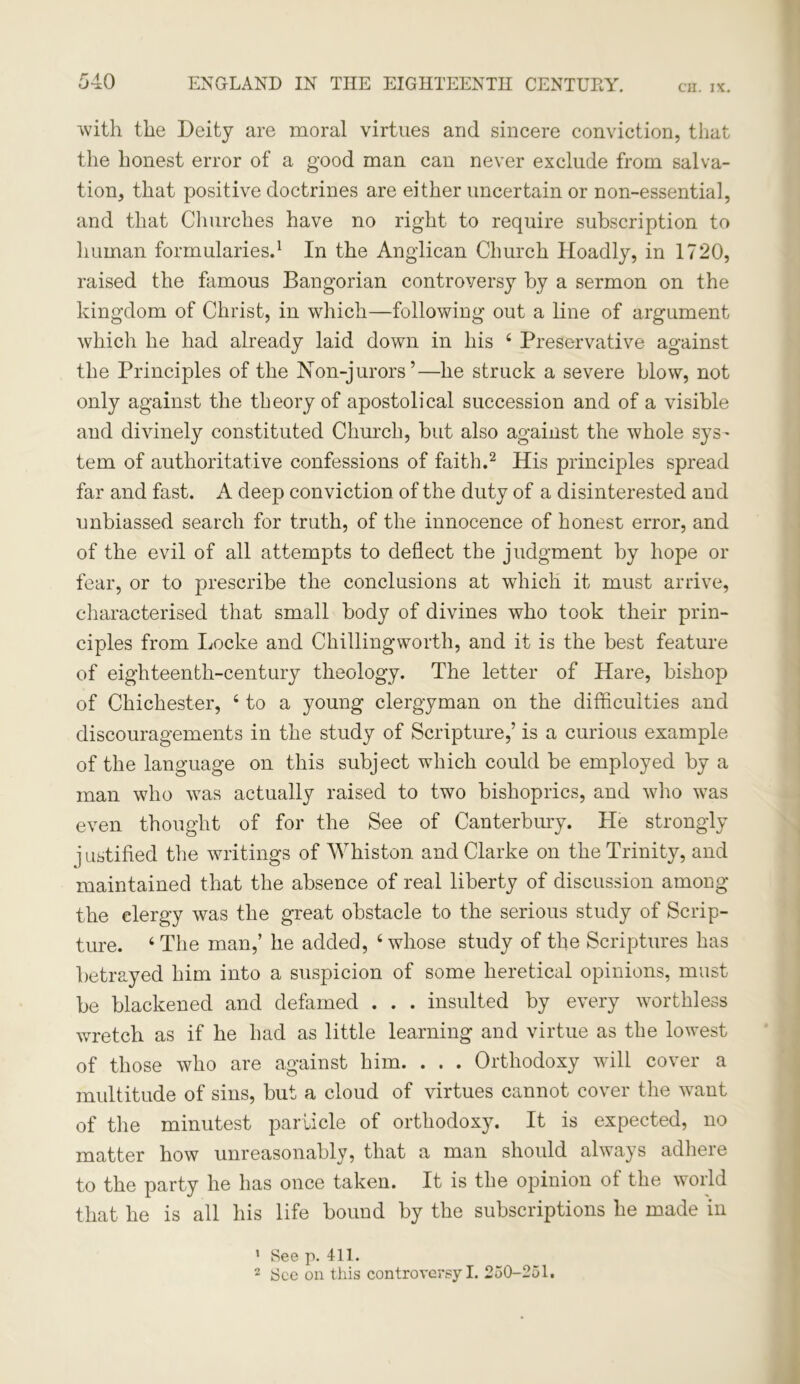 with the Deity are moral virtues and sincere conviction, that the honest error of a good man can never exclude from salva- tion, that positive doctrines are either uncertain or non-essential, and that Churches have no right to require subscription to human formularies.1 In the Anglican Church Hoadly, in 1720, raised the famous Bangorian controversy by a sermon on the kingdom of Christ, in which—following out a line of argument which he had already laid down in his 4 Preservative against the Principles of the Non-jurors’—he struck a severe blow, not only against the theory of apostolical succession and of a visible and divinely constituted Church, but also against the whole sys- tem of authoritative confessions of faith.2 His principles spread far and fast. A deep conviction of the duty of a disinterested and unbiassed search for truth, of the innocence of honest error, and of the evil of all attempts to deflect the judgment by hope or fear, or to prescribe the conclusions at which it must arrive, characterised that small body of divines who took their prin- ciples from Locke and Chillingworth, and it is the best feature of eighteenth-century theology. The letter of Hare, bishop of Chichester, 4 to a young clergyman on the difficulties and discouragements in the study of Scripture,’ is a curious example of the language on this subject which could be employed by a man who was actually raised to two bishoprics, and who was even thought of for the See of Canterbury. He strongly j ustified the writings of Whiston and Clarke on the Trinity, and maintained that the absence of real liberty of discussion among the clergy was the great obstacle to the serious study of Scrip- ture. 4 The man,’ he added, ‘whose study of the Scriptures has betrayed him into a suspicion of some heretical opinions, must be blackened and defamed . . . insulted by every worthless wretch as if he had as little learning and virtue as the lowest of those who are against him. . . . Orthodoxy will cover a multitude of sins, but a cloud of virtues cannot cover the want of the minutest particle of orthodoxy. It is expected, no matter how unreasonably, that a man should always adhere to the party he has once taken. It is the opinion of the world that he is all his life bound by the subscriptions he made in 1 See p. 411. 2 Sec on this controversy I. 250-251.