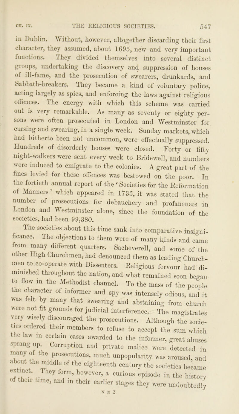 in Dublin. Without, however, altogether discarding their first character, they assumed, about 1695, new and very important functions. They divided themselves into several distinct groups, undertaking the discovery and suppression of houses ot ill-tame, and the prosecution of swearers, drunkards, and Sabbath-breakers. They became a kind of voluntary police, acting largely as spies, and enforcing the laws against religious offences. I he energy with which this scheme was carried out is \eiy remarkable. As many as seventy or eighty per- sons were often prosecuted in London and Westminster for cursing and swearing, in a single week. Sunday markets, which hud hitherto been not uncommon, were effectually suppressed. Hundreds of disorderly houses were closed. Forty or fifty night-walkers were sent every week to Bridewell, and numbers were induced to emigrate to the colonies. A great part of the fines levied for these offences was bestowed on the poor. In the fortieth annual report of the f Societies for the Deformation of Manners’ which appeared in 1735, it was stated that the number of prosecutions for debauchery and profaneness in London and Westminster alone, since the foundation of the societies, had been 99,380. The societies about this time sank into comparative insigni- ficance. The objections to them were of many kinds and came iiom many different quarters. Sackeverell, and some of the other High Churchmen, had denounced them as leading Church- men to co-operate with Dissenters. Religious fervour had di- mimshed throughout the nation, and what remained soon began to flow in the Methodist channel. To the mass of the people the character of informer and spy was intensely odious, and it was felt by many that swearing and abstaining from church were not fit grounds for judicial interference. The magistrates very wisely discouraged the prosecutions. Although the socie- ties ordered their members to refuse to accept the sum which the law in certain cases awarded to the informer, great abuses sprang up. Corruption and private malice were detected in many of the prosecutions, much unpopularity was aroused, and a lout the middle of the eighteenth century the societies became extinct, they form, however, a curious episode in the history their time, and m their earlier stages they were undoubtedly N X 2