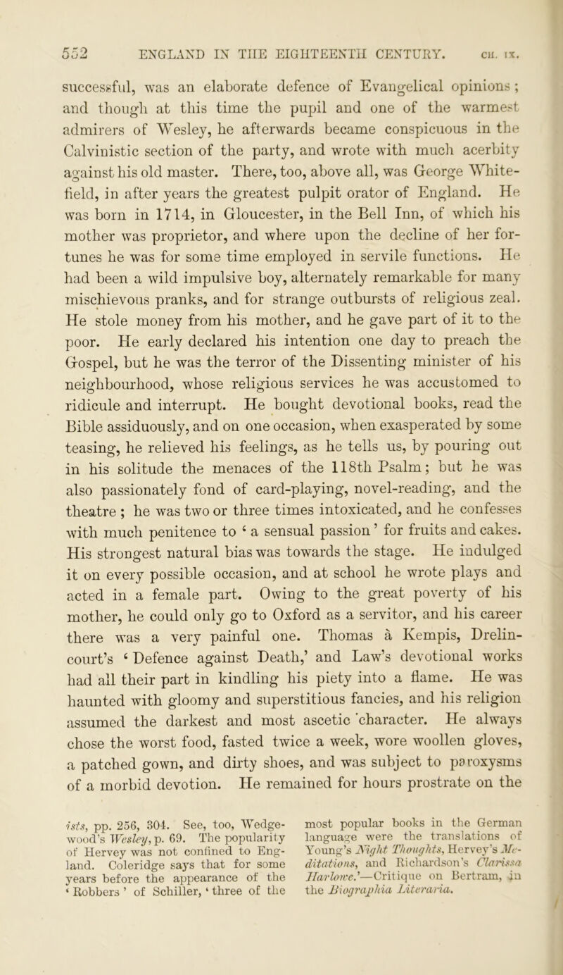 successful, was an elaborate defence of Evangelical opinions ; and though at this time the pupil and one of the warmest admirers of Wesley, he afterwards became conspicuous in the Calvin istic section of the party, and wrote with much acerbity against his old master. There, too, above all, was George White- field, in after years the greatest pulpit orator of England. He was born in 1714, in Gloucester, in the Bell Inn, of which his mother was proprietor, and where upon the decline of her for- tunes he was for some time employed in servile functions. He had been a wild impulsive boy, alternately remarkable for many mischievous pranks, and for strange outbursts of religious zeal. He stole money from his mother, and he gave part of it to the poor. He early declared his intention one day to preach the Gospel, but he was the terror of the Dissenting minister of his neighbourhood, whose religious services he was accustomed to ridicule and interrupt. He bought devotional books, read the Bible assiduously, and on one occasion, when exasperated by some teasing, he relieved his feelings, as he tells us, by pouring out in his solitude the menaces of the 118th Psalm; but he was also passionately fond of card-playing, novel-reading, and the theatre ; he was two or three times intoxicated, and he confesses with much penitence to 4 a sensual passion ’ for fruits and cakes. His strongest natural bias was towards the stage. He indulged it on every possible occasion, and at school he wrote plays and acted in a female part. Owing to the great poverty of his mother, he could only go to Oxford as a servitor, and his career there was a very painful one. Thomas a Kempis, Drelin- court’s 4 Defence against Death,’ and Law’s devotional works had all their part in kindling his piety into a flame. He was haunted with gloomy and superstitious fancies, and his religion assumed the darkest and most ascetic 'character. He always chose the worst food, fasted twice a week, wore woollen gloves, a patched gown, and dirty shoes, and was subject to paroxysms of a morbid devotion. He remained for hours prostrate on the nts, pp. 256, 804. See, too, Wedge- wood’s Wesley, p. 69. The popularity of Hervey was not confined to Eng- land. Coleridge says that for some years before the appearance of the ‘ Robbers ’ of Schiller, ‘ three of the most popular books in the German language were the translations of Young’s Night Thoughts, Hervey’s Me- ditations, and Richardson’s Clarissa Harlowe.'—Critique on Bertram, in the Biograjphia Literana.