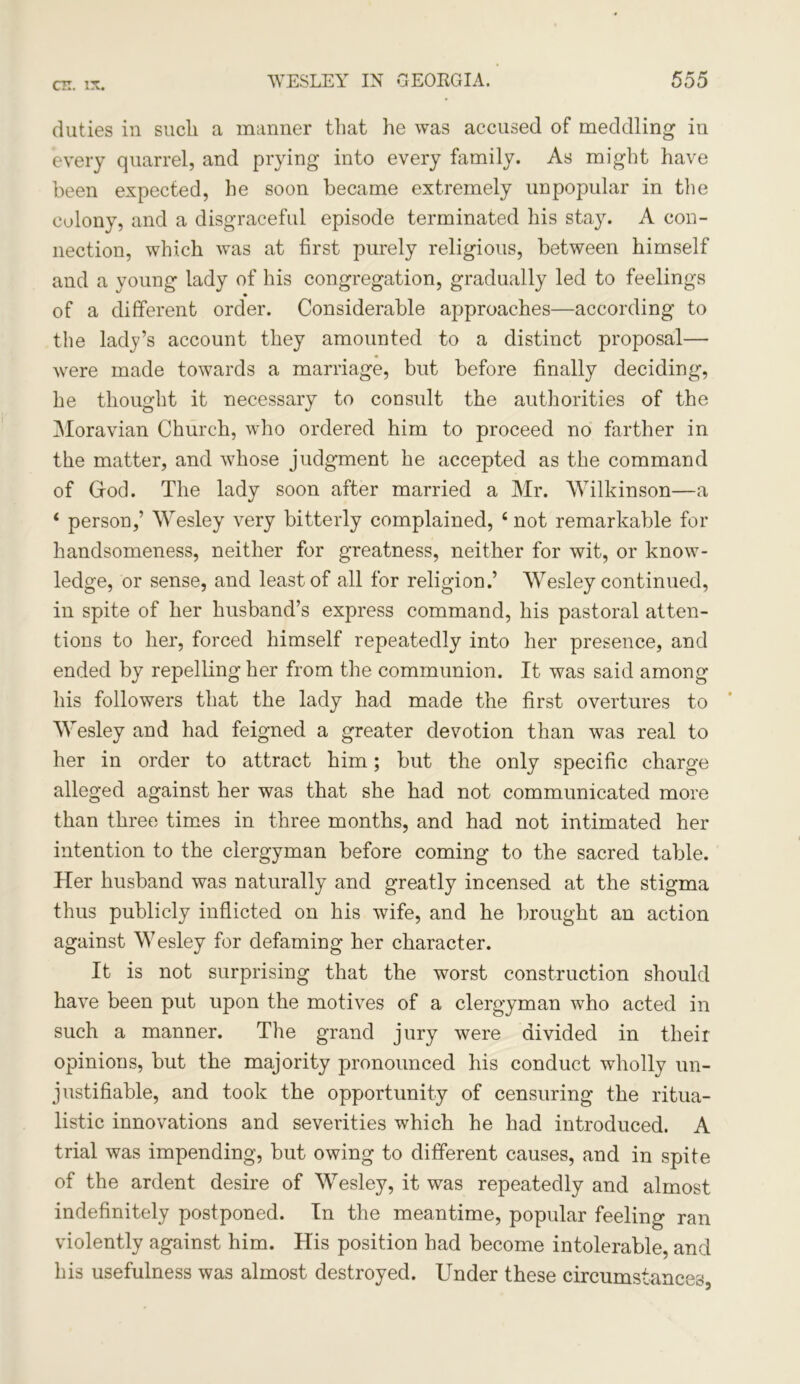 duties in sucli a manner that he was accused of meddling in every quarrel, and prying into every family. As might have been expected, he soon became extremely unpopular in the colony, and a disgraceful episode terminated his stay. A con- nection, which was at first purely religious, between himself and a young lady of his congregation, gradually led to feelings of a different order. Considerable approaches—according to the lady’s account they amounted to a distinct proposal— were made towards a marriage, but before finally deciding, he thought it necessary to consult the authorities of the Moravian Church, who ordered him to proceed no farther in the matter, and whose judgment he accepted as the command of God. The lady soon after married a Mr. Wilkinson—a 4 person,’ Wesley very bitterly complained, 4 not remarkable for handsomeness, neither for greatness, neither for wit, or know- ledge, or sense, and least of all for religion.’ Wesley continued, in spite of her husband’s express command, his pastoral atten- tions to her, forced himself repeatedly into her presence, and ended by repelling her from the communion. It was said among his followers that the lady had made the first overtures to Wesley and had feigned a greater devotion than was real to her in order to attract him; but the only specific charge alleged against her was that she had not communicated more than three times in three months, and had not intimated her intention to the clergyman before coming to the sacred table. Her husband was naturally and greatly incensed at the stigma thus publicly inflicted on his wife, and he brought an action against Wesley for defaming her character. It is not surprising that the worst construction should have been put upon the motives of a clergyman who acted in such a manner. The grand jury were divided in their opinions, but the majority pronounced his conduct wholly un- justifiable, and took the opportunity of censuring the ritua- listic innovations and severities which he had introduced. A trial was impending, but owing to different causes, and in spite of the ardent desire of Wesley, it was repeatedly and almost indefinitely postponed. In the meantime, popular feeling ran violently against him. His position had become intolerable, and his usefulness was almost destroyed. Under these circumstances,