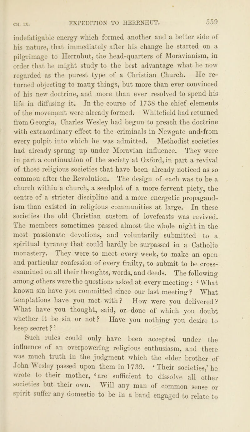 indefatigable energy which formed another and a better side of his nature, that immediately after his change he started on a pilgrimage to Herrnhut, the head-quarters of Moravianism, in order that he might study to the best advantage what lie now regarded as the purest type of a Christian Church. He re- turned objecting to many things, but more than ever convinced of his new doctrine, and more than ever resolved to spend his life in diffusing it. In the course of 1738 the chief elements of the movement were already formed. Whitefield had returned from Georgia, Charles Wesley had begun to preach the doctrine with extraordinary effect to the criminals in Newgate and*from every pulpit into which he was admitted. Methodist societies had already sprung up under Moravian influence. They were in part a continuation of the society at Oxford, in part a revival of those religious societies that have been already noticed as so common after the Revolution. The design of each was to be a church within a church, a seedplot of a more fervent piety, the centre of a stricter discipline and a more energetic propagand- ism than existed in religious communities at large. In these societies the old Christian custom of lovefeasts was revived. The members sometimes passed almost the whole night in the most passionate devotions, and voluntarily submitted to a spiritual tyranny that could hardly be surpassed in a Catholic monastery. They were to meet every week, to make an open and particular confession of every frailty, to submit to be cross- examined on all their thoughts, words, and deeds. The following among others were the questions asked at every meeting : £ What known sin have you committed since our last meeting ? What temptations have you met with? How were you delivered? \\ hat have you thought, said, or done of which you doubt whether it be sin or not? Have you nothing you desire to keep secret ? ’ Such rules could only have been accepted under the influence of an overpowering religious enthusiasm, and there was much truth in the judgment which the elder brother of John Wesley passed upon them in 1739. 4 Their societies,’ he wrote to their mother, 4 are sufficient to dissolve all other societies but their own. Will any man of common sense or spirit suffer any domestic to be in a band engaged to relate to