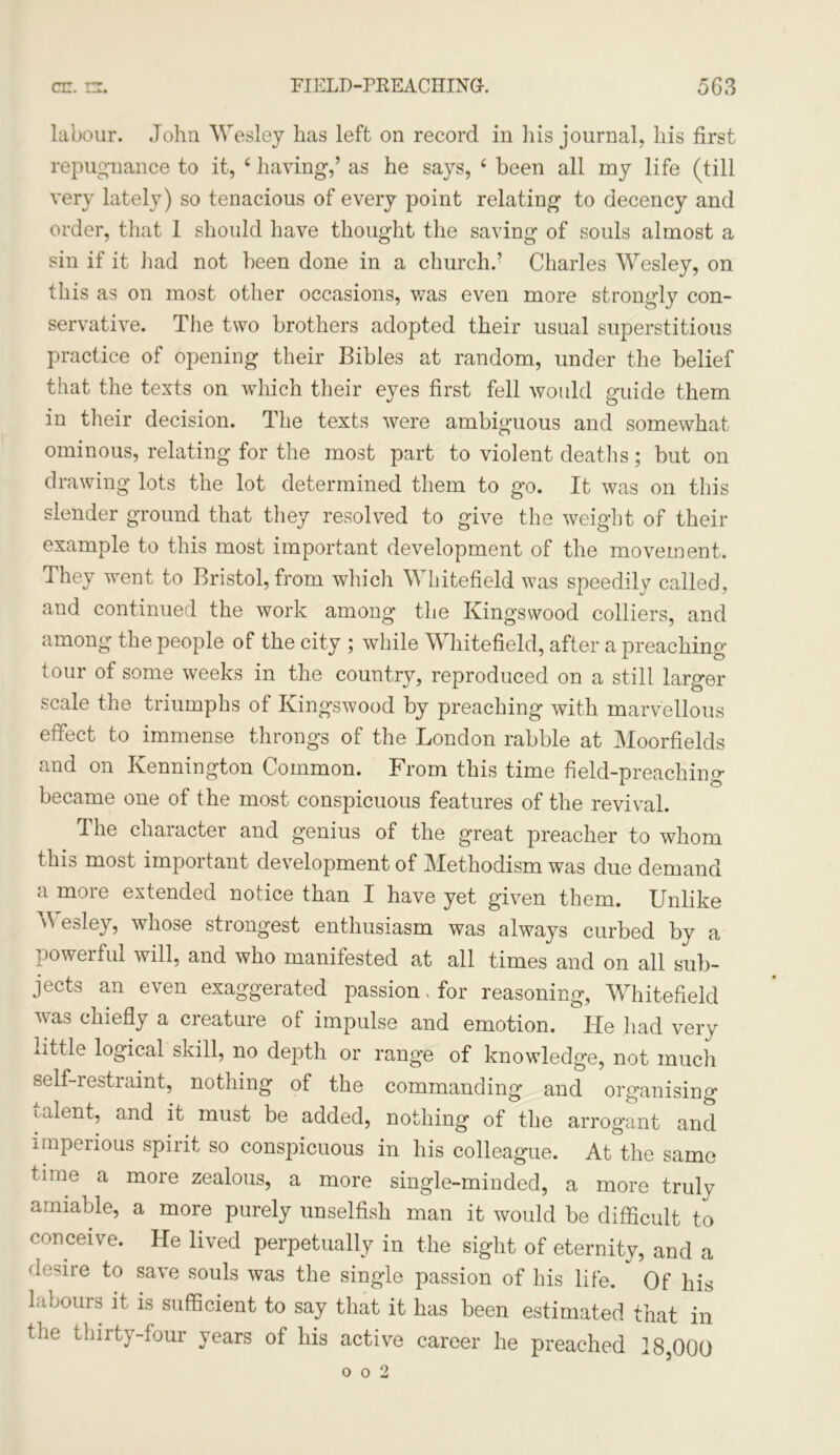 labour. John Wesley has left on record in his journal, his first repugnance to it, 4 having,’ as he says, 4 been all my life (till very lately) so tenacious of every point relating to decency and order, that 1 should have thought the saving of souls almost a sin if it had not been done in a church.’ Charles Wesley, on this as on most other occasions, was even more strongly con- servative. The two brothers adopted their usual superstitious practice of opening their Bibles at random, under the belief that the texts on which their eyes first fell would guide them in their decision. The texts were ambiguous and somewhat ominous, relating for the most part to violent deaths; but on drawing lots the lot determined them to go. It was on this slender ground that they resolved to give the weight of their example to this most important development of the movement. They went to Bristol, from which Whitefield was speedily called, and continued the work among the Kingsvvood colliers, and among the people of the city ; while Whitefield, after a preaching tour of some weeks in the country, reproduced on a still larger scale the triumphs of Kingswood by preaching with marvellous effect to immense throngs of the London rabble at Moorfields and on Kennington Common. From this time field-preaching became one of the most conspicuous features of the revival. The character and genius of the great preacher to whom this most important development of Methodism was due demand a more extended notice than I have yet given them. Unlike Wesley, whose strongest enthusiasm was always curbed by a powerful will, and who manifested at all times and on all sub- jects an even exaggerated passion. for reasoning, Whitefield was chiefly a creature of impulse and emotion. He had very little logical skill, no depth or range of knowledge, not much self-restraint, nothing of the commanding and organising talent, and it must be added, nothing of the arrogant and imperious spirit so conspicuous in his colleague. At the same time a more zealous, a more single-minded, a more truly amiable, a more purely unselfish man it would be difficult to conceive. He lived perpetually in the sight of eternity, and a T-dre to save souls was the single passion of his life. Of his labours it is sufficient to say that it has been estimated that in the thirty-four years of his active career he preached 18,000 o o 2