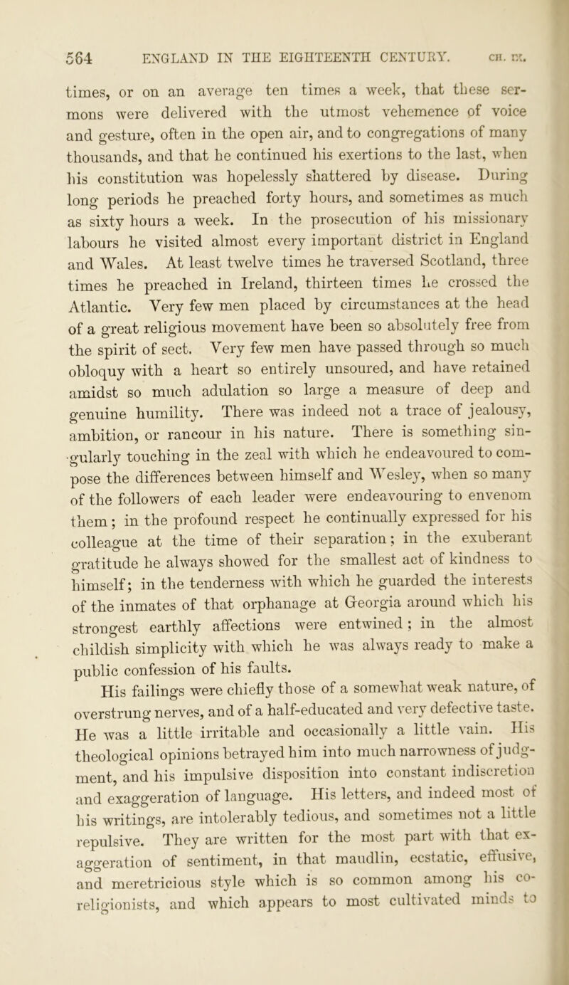 KJ times, or on an average ten times a week, that these ser- mons were delivered with the utmost vehemence of voice and gesture, often in the open air, and to congregations of many thousands, and that he continued his exertions to the last, when his constitution was hopelessly shattered hy disease. During long periods he preached forty hours, and sometimes as much as sixty hours a week. In the prosecution of his missionary labours he visited almost every important district in England and Wales. At least twelve times he traversed Scotland, three times he preached in Ireland, thirteen times he crossed the Atlantic. Very few men placed by circumstances at the head of a great religious movement have been so absolutely free from the spirit of sect. Very few men have passed through so much obloquy with a heart so entirely unsoured, and have retained amidst so much adulation so large a measure of deep and genuine humility. There was indeed not a trace of jealousy, ambition, or rancour in his nature. There is something sin- gularly touching in the zeal with which he endeavoured to com- pose the differences between himself and Wesley, when so many of the followers of each leader were endeavouring to envenom them; in the profound respect he continually expressed for his colleague at the time of their separation; in the exuberant gratitude he always showed for the smallest act of kindness to himself; in the tenderness with which he guarded the interests of the inmates of that orphanage at Georgia around which his strongest earthly affections were entwined; in the almost childish simplicity with which he was always ready to make a public confession of his faults. His failings were chiefly those of a somewhat weak nature, of overstrung nerves, and of a half-educated and very defecthe taste. He was a little irritable and occasionally a little vain. His theological opinions betrayed him into much narrowness of judg- ment, and his impulsive disposition into constant indiscretion and exaggeration of language. His letters, and indeed most of his writings, are intolerably tedious, and sometimes not a little repulsive. They are written for the most part with that ex- aggeration of sentiment, in that maudlin, ecstatic, effusi\t, and meretricious style which is so common among his co religionists, and which appears to most cultivated minds to