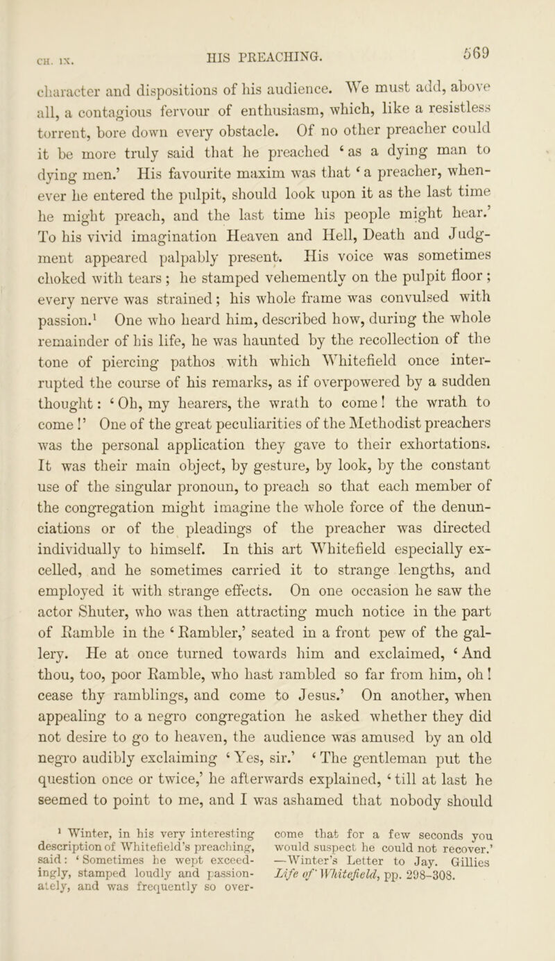 669 character and dispositions of his audience. We must add, above all, a contagious fervour of enthusiasm, which, like a resistless torrent, bore down every obstacle. Of no other preacher could it be more truly said that he preached 6 as a dying man to dying men.’ His favourite maxim was that 4 a preacher, when- ever he entered the pulpit, should look upon it as the last time he might preach, and the last time his people might hear. To his vivid imagination Heaven and Hell, Death and Judg- ment appeared palpably present. His voice was sometimes choked with tears ; he stamped vehemently on the pulpit floor ; every nerve was strained; his whole frame was convulsed with passion.1 One who heard him, described how, during the whole remainder of his life, he was haunted by the recollection of the tone of piercing pathos with which Whitefield once inter- rupted the course of his remarks, as if overpowered by a sudden thought: 4 Oh, my hearers, the wrath to come! the wrath to come !’ One of the great peculiarities of the Methodist preachers was the personal application they gave to their exhortations. It was their main object, by gesture, by look, by the constant use of the singular pronoun, to preach so that each member of the congregation might imagine the whole force of the denun- ciations or of the pleadings of the preacher was directed individually to himself. In this art Whitefield especially ex- celled, and he sometimes carried it to strange lengths, and employed it with strange effects. On one occasion he saw the actor Shuter, who was then attracting much notice in the part of Ramble in the 4 Rambler,’ seated in a front pew of the gal- lery. He at once turned towards him and exclaimed, 4 And thou, too, poor Ramble, who hast rambled so far from him, oh! cease thy ramblings, and come to Jesus.’ On another, when appealing to a negro congregation he asked whether they did not desire to go to heaven, the audience was amused by an old negro audibly exclaiming 4 Yes, sir.’ 4 The gentleman put the question once or twice,’ he afterwards explained, 4 till at last he seemed to point to me, and I was ashamed that nobody should 1 Winter, in his very interesting come that for a few seconds you description of Whitefield’s preaching, would suspect he could not recover.’ said: ‘Sometimes he wept exceed- —Winter’s Letter to Jay. Gillies ingly, stamped loudly and passion- Life of Whitefield, pp. 298-308. ately, and was frequently so over-