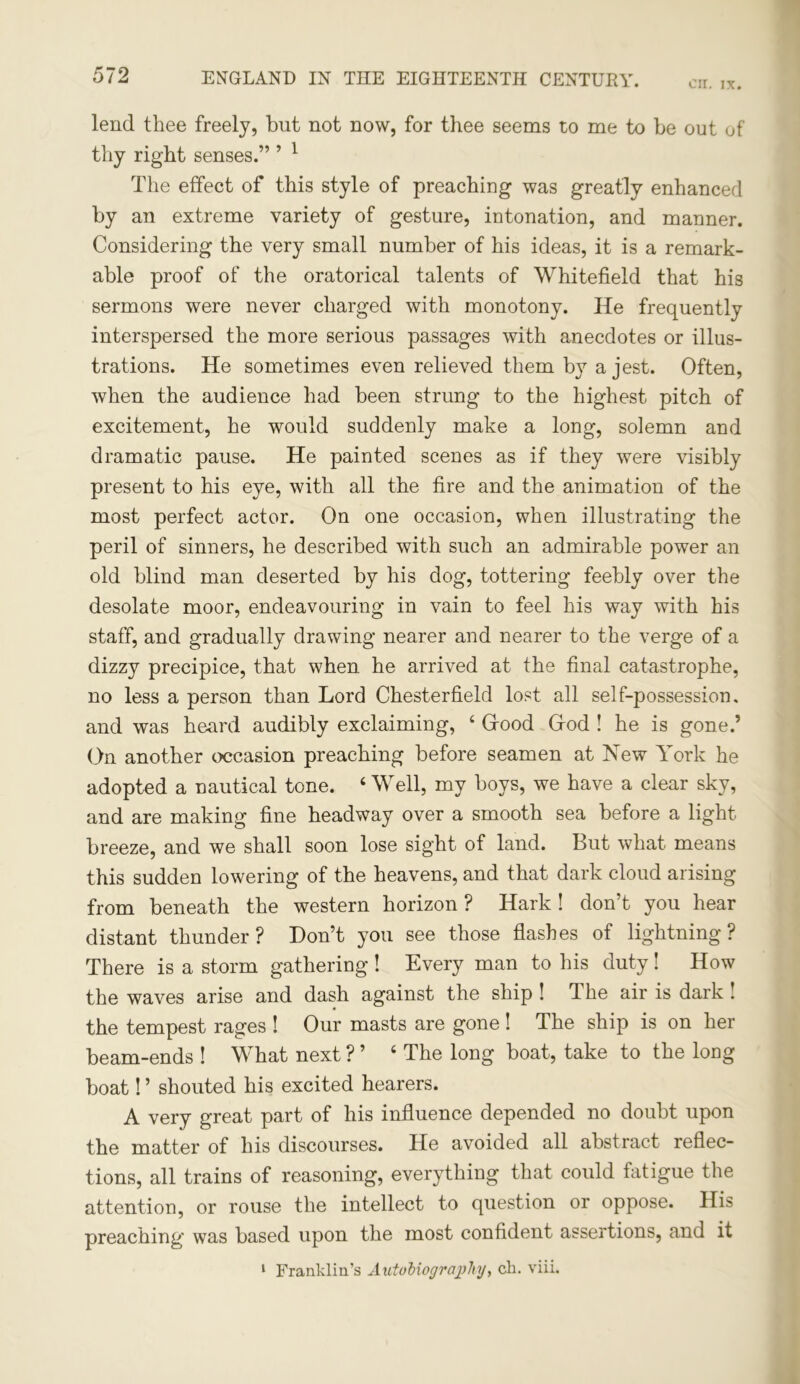 cir. ix. lend thee freely, but not now, for thee seems to me to be out of thy right senses.” ’ 1 The effect of this style of preaching was greatly enhanced by an extreme variety of gesture, intonation, and manner. Considering the very small number of his ideas, it is a remark- able proof of the oratorical talents of Whitefield that his sermons were never charged with monotony. He frequently interspersed the more serious passages with anecdotes or illus- trations. He sometimes even relieved them by a jest. Often, when the audience had been strung to the highest pitch of excitement, he would suddenly make a long, solemn and dramatic pause. He painted scenes as if they were visibly present to his eye, with all the fire and the animation of the most perfect actor. On one occasion, when illustrating the peril of sinners, he described with such an admirable power an old blind man deserted by his dog, tottering feebly over the desolate moor, endeavouring in vain to feel his way with his staff, and gradually drawing nearer and nearer to the verge of a dizzy precipice, that when he arrived at the final catastrophe, no less a person than Lord Chesterfield lost all self-possession, and was heard audibly exclaiming, 4 Good God ! he is gone.’ On another occasion preaching before seamen at New York he adopted a nautical tone. 4 Well, my boys, we have a clear sky, and are making fine headway over a smooth sea before a light breeze, and we shall soon lose sight of land. But what means this sudden lowering of the heavens, and that dark cloud arising from beneath the western horizon ? Hark! don’t you hear distant thunder? Don’t you see those flashes of lightning ? There is a storm gathering ! Every man to his duty! How the waves arise and dash against the ship ! The air is dark ! the tempest rages ! Our masts are gone ! The ship is on her beam-ends ! What next ? ’ 4 The long boat, take to the long boat! ’ shouted his excited hearers. A very great part of his influence depended no doubt upon the matter of his discourses. He avoided all abstract reflec- tions, all trains of reasoning, everything that could fatigue the attention, or rouse the intellect to question or oppose. His preaching was based upon the most confident assertions, and it