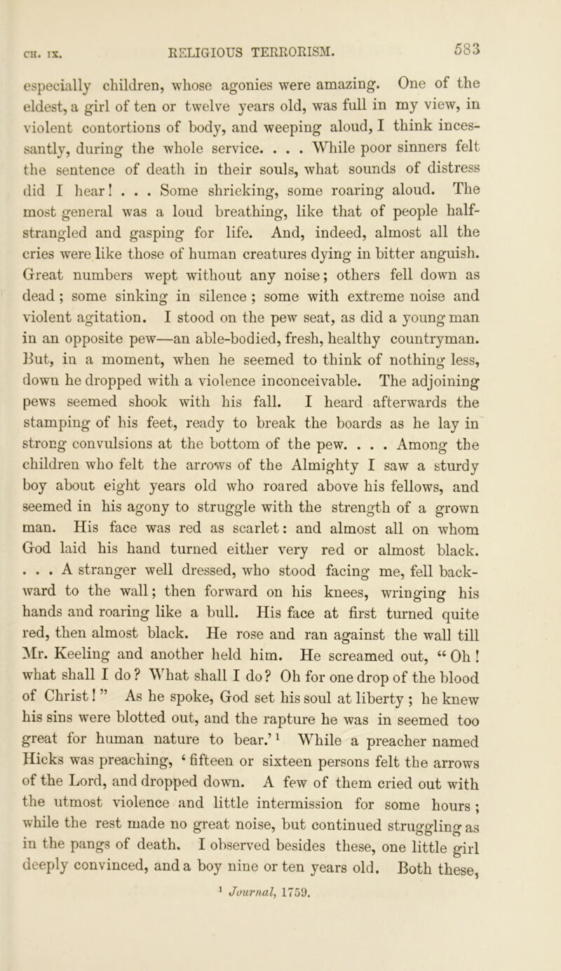 RELIGIOUS TERRORISM. especially children, whose agonies were amazing. One of the eldest, a girl of ten or twelve years old, was full in my view, in violent contortions of body, and weeping aloud, I think inces- santly, during the whole service. . . . While poor sinners felt the sentence of death in their souls, what sounds of distress did I hear! . . . Some shrieking, some roaring aloud. The most general was a loud breathing, like that of people half- strangled and gasping for life. And, indeed, almost all the cries were like those of human creatures dying in bitter anguish. Great numbers wept without any noise; others fell down as dead ; some sinking in silence ; some with extreme noise and violent agitation. I stood on the pew seat, as did a young man in an opposite pew—an able-bodied, fresh, healthy countryman. But, in a moment, when he seemed to think of nothing less, down he dropped with a violence inconceivable. The adjoining pews seemed shook with his fall. I heard afterwards the stamping of his feet, ready to break the boards as he lay in strong convulsions at the bottom of the pew. . . . Among the children who felt the arrows of the Almighty I saw a sturdy boy about eight years old who roared above his fellows, and seemed in his agony to struggle with the strength of a grown man. His face was red as scarlet: and almost all on whom G-od laid his hand turned either very red or almost black. . . . A stranger well dressed, who stood facing me, fell back- ward to the wall; then forward on his knees, wringing his hands and roaring like a bull. His face at first turned quite red, then almost black. He rose and ran against the wall till Mr. Keeling and another held him. He screamed out, “ Oh ! what shall I do ? What shall I do? Oh for one drop of the blood of Christ! ” As he spoke, G-od set his soul at liberty ; he knew his sins were blotted out, and the rapture he was in seemed too great for human nature to bear.’1 While a preacher named Hicks was preaching, 6 fifteen or sixteen persons felt the arrows of the Lord, and dropped down. A few of them cried out with the utmost violence and little intermission for some hours ; wdiile the rest made no great noise, but continued struggling as in the pangs of death. I observed besides these, one little girl deeply convinced, and a boy nine or ten years old. Both these,