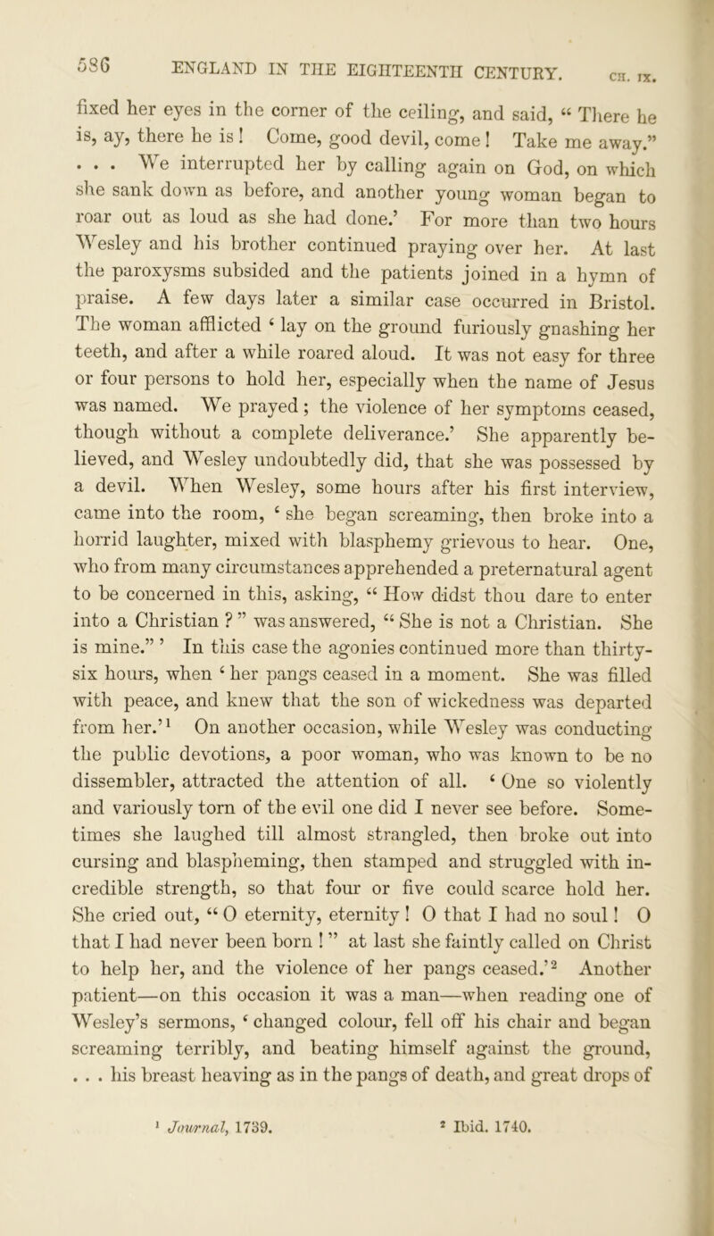 CH. IX. ENGLAND IN THE EIGHTEENTH CENTURY. fixed her eyes in the comer of the ceiling, and said, “ There he is, ay, there he is ! Come, good devil, come ! Take me away.” ... We interrupted her by calling again on God, on which she sank down as before, and another young woman began to roar out as loud as she had done.’ For more than two hours Wesley and his brother continued praying over her. At last the paroxysms subsided and the patients joined in a hymn of praise. A few days later a similar case occurred in Bristol. The woman afflicted 4 lay on the ground furiously gnashing her teeth, and after a while roared aloud. It was not easy for three or four persons to hold her, especially when the name of Jesus was named. We prayed ; the violence of her symptoms ceased, though without a complete deliverance.’ She apparently be- lieved, and Wesley undoubtedly did, that she was possessed by a devil. W: hen Wesley, some hours after his first interview, came into the room, 4 she began screaming, then broke into a horrid laughter, mixed with blasphemy grievous to hear. One, who from many circumstances apprehended a preternatural agent to be concerned in this, asking, 44 How didst thou dare to enter into a Christian ? ” was answered, 44 She is not a Christian. She is mine.” ’ In this case the agonies continued more than thirty- six hours, when 4 her pangs ceased in a moment. She was filled with peace, and knew that the son of wickedness was departed from her.’1 On another occasion, while Wesley was conducting the public devotions, a poor woman, who was known to be no dissembler, attracted the attention of all. 4 One so violently and variously torn of the evil one did I never see before. Some- times she laughed till almost strangled, then broke out into cursing and blaspheming, then stamped and struggled with in- credible strength, so that four or five could scarce hold her. She cried out, 44 0 eternity, eternity ! 0 that I had no soul! 0 that I had never been born ! ” at last she faintly called on Christ to help her, and the violence of her pangs ceased.’2 Another patient—on this occasion it was a man—when reading one of Wesley’s sermons, 4 changed colour, fell off his chair and began screaming terribly, and beating himself against the ground, . . . his breast heaving as in the pangs of death, and great drops of