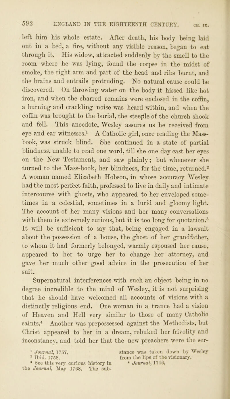 left him his whole estate. After death, his body being laid out in a bed, a fire, without any visible reason, began to eat through it. His widow, attracted suddenly by the smell to the room where he was lying, found the corpse in the midst of smoke, the right arm and part of the head and ribs burnt, and the brains and entrails protruding. No natural cause could be discovered. On throwing water on the body it hissed like hot iron, and when the charred remains were enclosed in the coffin, a burning and crackling noise was heard within, and when the coffin was brought to the burial, the steeple of the church shook and fell. This anecdote, Wesley assures us he received from eye and ear witnesses.1 A Catholic girl, once reading the Mass- book, was struck blind. She continued in a state of partial blindness, unable to read one word, till she one day cast her eyes on the New Testament, and saw plainly; bat whenever she turned to the Mass-book, her blindness, for the time, returned.2 A woman named Elizabeth Hobson, in whose accuracy Wesley had the most perfect faith, professed to live in daily and intimate intercourse with ghosts, who appeared to her enveloped some- times in a celestial, sometimes in a lurid and gloomy light. The account of her many visions and her many conversations with them is extremely curious, but it is too long for quotation.3 It will be sufficient to say that, being engaged in a lawsuit about the possession of a house, the ghost of her grandfather, to whom it had formerly belonged, warmly espoused her cause, appeared to her to urge her to change her attorney, and gave her much other good advice in the prosecution of her suit. Supernatural interferences with such an object being in no degree incredible to the mind of Wesley, it is not surprising that he should have welcomed all accounts of visions with a distinctly religious end. One woman in a trance had a vision of Heaven and Hell very similar to those of many Catholic saints.4 Another was prepossessed against the Methodists, but Christ appeared to her in a dream, rebuked her frivolity and inconstancy, and told her that the new preachers were the ser- 1 Journal, 1757. stance was taken down by Wesley 2 Ibid. 1758. from the lips of the visionary. 3 See this very curious history in 4 Journal, 1746. the Journal, May 1768. The sub-