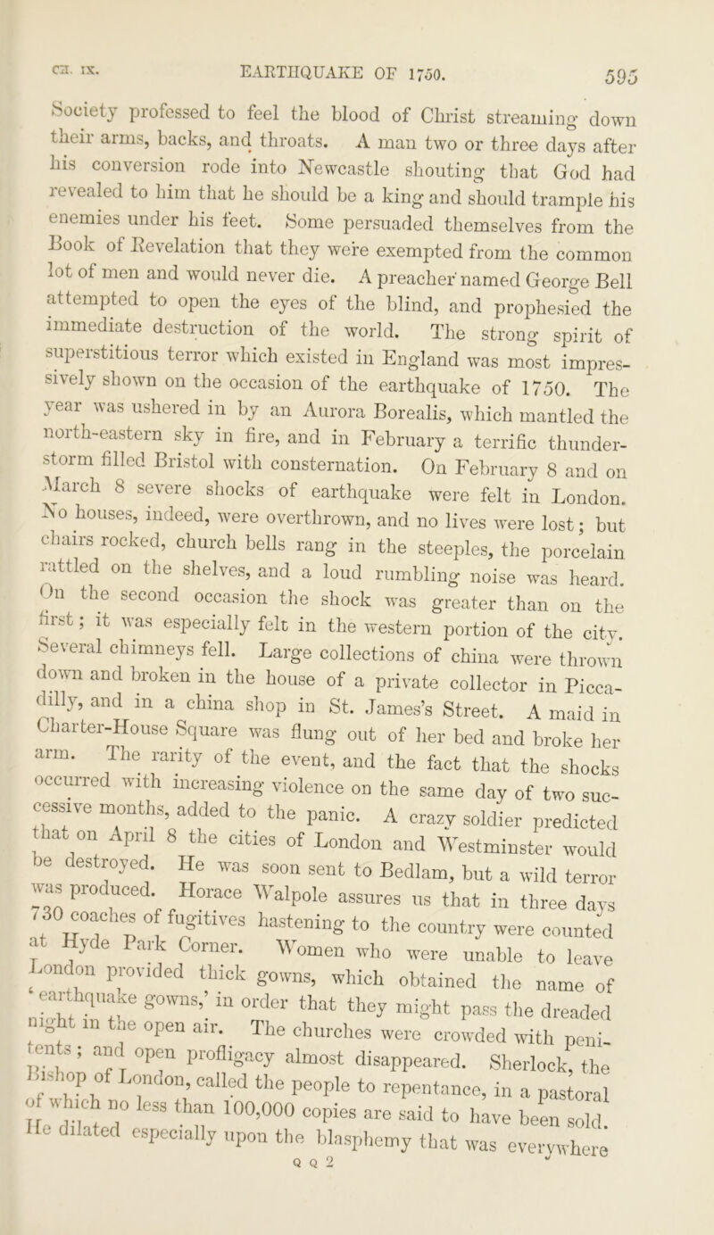 Society professed to feel the blood of Christ streaming down tiK'ii amis, backs, and throats. A man two or three days after his conversion rode into Newcastle shouting that God had revealed to him that he should be a king and should trample his enemies under his feet. Some persuaded themselves from the Book of Revelation that they were exempted from the common lot of men and would never die. A preacher named George Bell attempted to open the eyes of the blind, and prophesied the immediate destruction of the world. The strong spirit of superstitious terror which existed in England was most impres- sively shown on the occasion of the earthquake of 1750. The 'ear as ushered in by an Aurora Borealis, which mantled the north-eastern sky in fire, and in February a terrific thunder- storm filled Bristol with consternation. On February 8 and on March 8 severe shocks of earthquake were felt in London. No houses, indeed, were overthrown, and no lives were lost; but chairs rocked, church bells rang in the steeples, the porcelain rattled on the shelves, and a loud rumbling noise was heard. n tlle second occasion the shock was greater than on the first; it was especially felt in the western portion of the city. Several chimneys fell. Large collections of china were thrown down and broken in the house of a private collector in Picca- dilly, and in a china shop in St. James’s Street. A maid in barter-House Square was flung out of her bed and broke her arm. The rarity of the event, and the fact that the shocks occurred with increasing violence on the same day of two suc- cessive months, added to the panic. A crazy soldier predicted hat on April 8 the cities of London and Westminster would oe destroyed. He was soon sent to Bedlam, but a wild terror was produced Horace Walpole assures us that in three days '! °T!°“h!! fusltlves hastening to the country were counted .1 >de Park Corner. Women who were unable to leave .randon provided thick gowns, which obtained the name of earthquake gowns,’ in order that they might pass the dreaded mght in the open air. The churches were crowded with peni- H lit,, and open profligacy almost disappeared. Sherlock, the Bishop of London, called the people to repentance, in a pastoral ' which no less than 100,000 copies are said to hive been SoU ire dilated especially upon the blasphemy that was everywhere Q Q 2