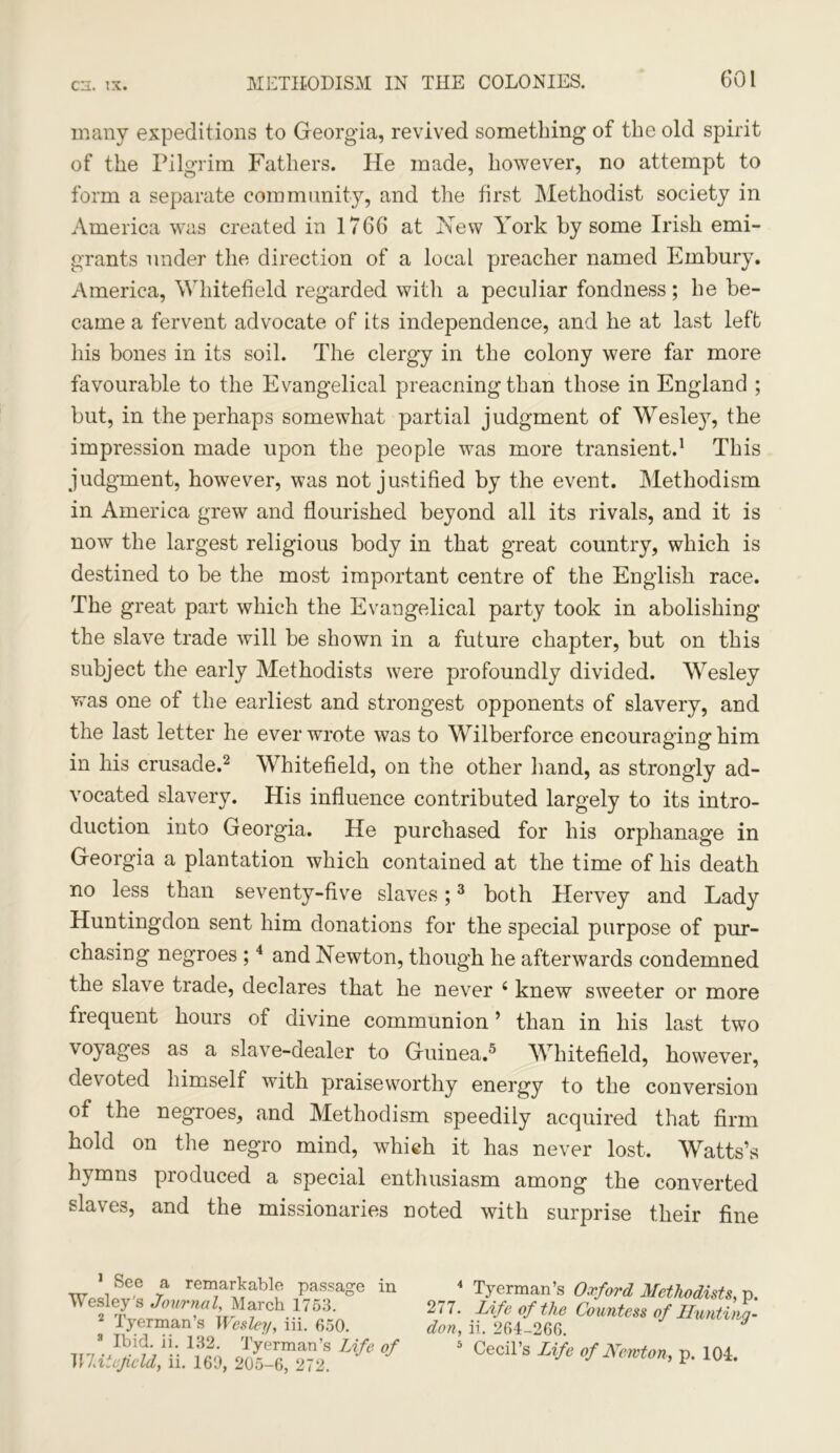 many expeditions to Georgia, revived something of the old spirit of the Pilgrim Fathers. He made, however, no attempt to form a separate community, and the first Methodist society in America was created in 1766 at Hew York by some Irish emi- grants under the direction of a local preacher named Embury. America, Whitefield regarded with a peculiar fondness; he be- came a fervent advocate of its independence, and he at last left his bones in its soil. The clergy in the colony were far more favourable to the Evangelical preacning than those in England ; but, in the perhaps somewhat partial judgment of Wesley, the impression made upon the people was more transient.1 This judgment, however, was not justified by the event. Methodism in America grew and flourished beyond all its rivals, and it is now the largest religious body in that great country, which is destined to be the most important centre of the English race. The great part which the Evangelical party took in abolishing the slave trade will be shown in a future chapter, but on this subject the early Methodists were profoundly divided. Wesley was one of the earliest and strongest opponents of slavery, and the last letter he ever wrote was to Wilberforce encouraging him in his crusade.2 Whitefield, on the other hand, as strongly ad- vocated slavery. His influence contributed largely to its intro- duction into Georgia. He purchased for his orphanage in Georgia a plantation which contained at the time of his death no less than seventy-five slaves;3 both Hervey and Lady Huntingdon sent him donations for the special purpose of pur- chasing negroes ;4 and Newton, though he afterwards condemned the slave trade, declares that he never 4 knew sweeter or more frequent hours of divine communion ’ than in his last two voyages as a slave-dealer to Guinea.5 Whitefield, however, devoted himself with praiseworthy energy to the conversion of the negroes, and Methodism speedily acquired that firm hold on the negro mind, which it has never lost. Watts’s hymns produced a special enthusiasm among the converted slaves, and the missionaries noted with surprise their fine 1 See a remarkable passage in Wesley's Journal, March 1753. 2 Tyerman’s Wesley, iii. 650. 3 Ibid. ii. 132. Tyerman’s Life of MUieJicld, ii. 169, 205-6, 272. _ 4 Tyerman’s Oxford Methodists, p. Life of the Countess of Lluntino- don, ii. 264-266. 5 Cecil’s Life of Newton, p. 104.