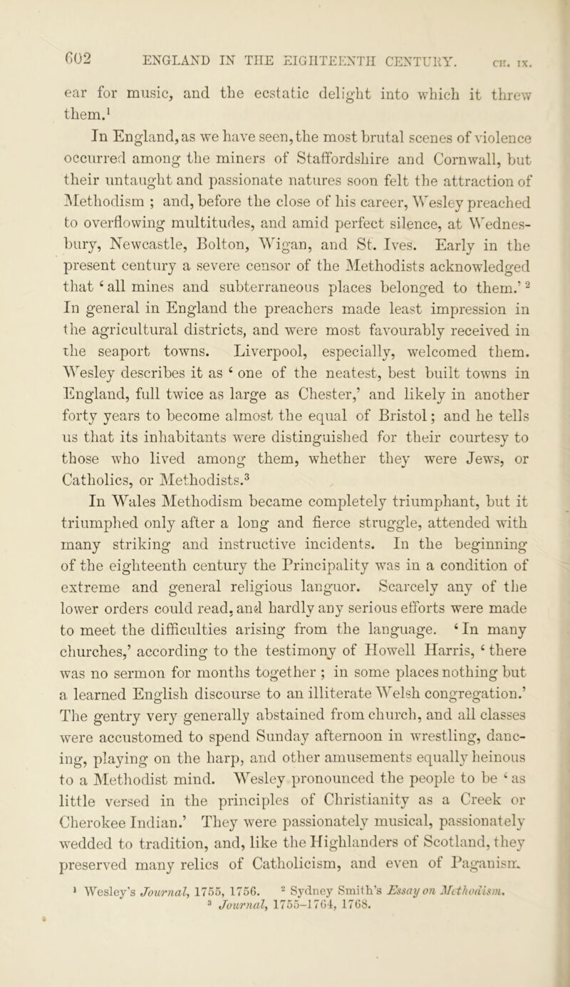 G02 ear for music, and the ecstatic delight into which it threw them.1 In England, as we have seen, the most brutal scenes of violence occurred among the miners of Staffordshire and Cornwall, but their untaught and passionate natures soon felt the attraction of Methodism ; and, before the close of his career, Wesley preached to overflowing multitudes, and amid perfect silence, at Wednes- bury, Newcastle, Bolton, Wigan, and St. Ives. Early in the present century a severe censor of the Methodists acknowledged that 4 all mines and subterraneous places belonged to them.’2 In general in England the preachers made least impression in the agricultural districts, and were most favourably received in the seaport towns. Liverpool, especially, welcomed them. Wesley describes it as 4 one of the neatest, best built towns in England, full twice as large as Chester,’ and likely in another forty years to become almost the equal of Bristol; and he tells us that its inhabitants were distinguished for their courtesy to those who lived among them, whether they were Jews, or Catholics, or Methodists.3 In Wales Methodism became completely triumphant, but it triumphed only after a long and fierce struggle, attended with many striking and instructive incidents. In the beginning of the eighteenth century the Principality was in a condition of extreme and general religious languor. Scarcely any of the lower orders could read, and hardly any serious efforts were made to meet the difficulties arising from the language. 4 In many churches,’ according to the testimony of Howell Harris, 4 there was no sermon for months together ; in some places nothing but a learned English discourse to an illiterate Welsh congregation.’ The gentry very generally abstained from church, and all classes were accustomed to spend Sunday afternoon in wrestling, danc- ing, playing on the harp, and other amusements equally heinous to a Methodist mind. Wesley pronounced the people to be 4 as little versed in the principles of Christianity as a Creek or Cherokee Indian.’ They were passionately musical, passionately wedded to tradition, and, like the Highlanders of Scotland, they preserved many relics of Catholicism, and even ot Paganism 1 Wesley's Journal, 1755, 1756. 2 Sydney Smith’s Essay on Methodism. 3 Journal, 1755-1764, 1768.