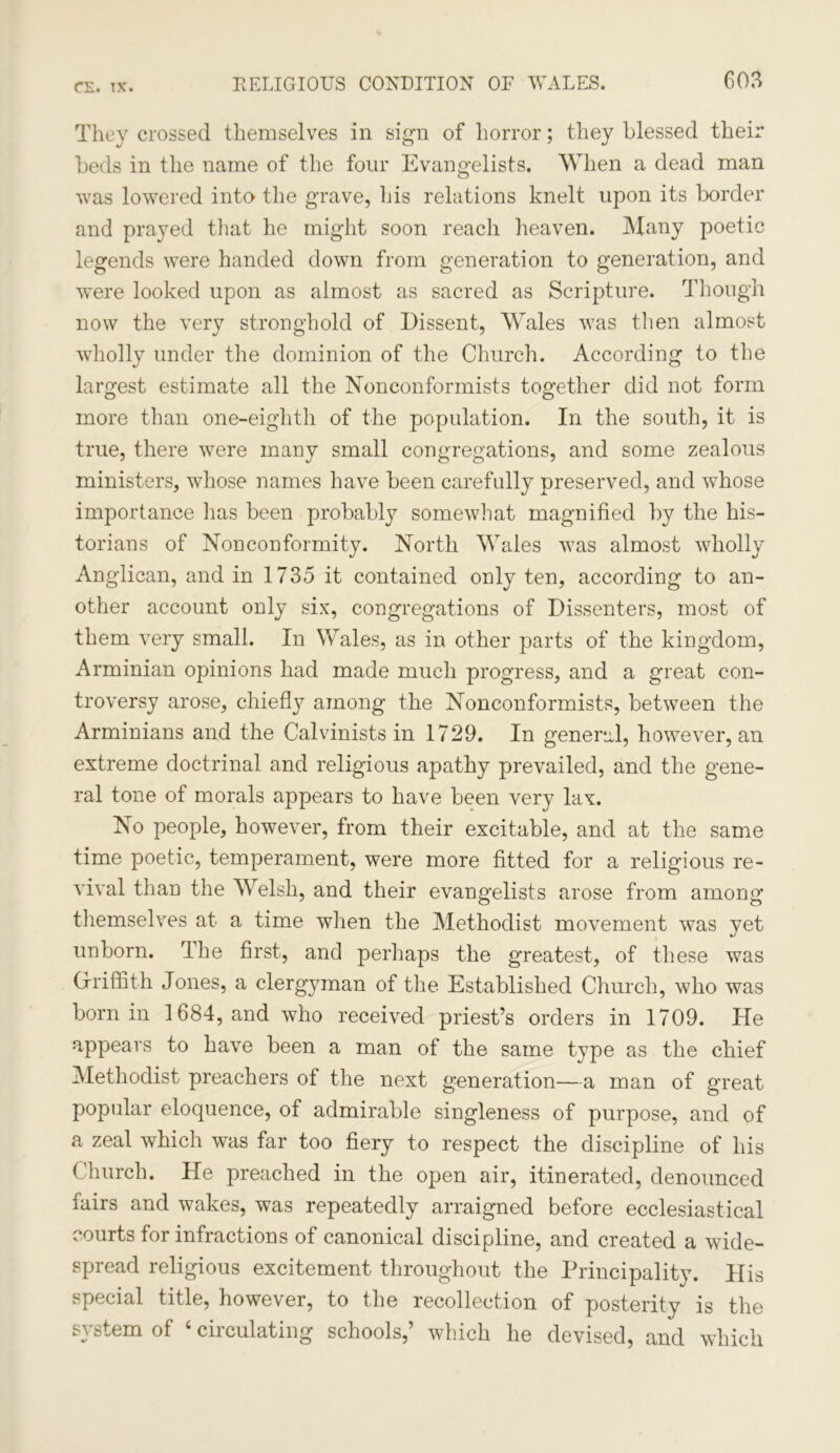 m. tx. They crossed themselves in sign of horror; they blessed their beds in the name of the four Evangelists. When a dead man was lowered into the grave, his relations knelt upon its border and prayed that he might soon reach heaven. Many poetic legends were handed down from generation to generation, and were looked upon as almost as sacred as Scripture. Though now the very stronghold of Dissent, Wales was then almost wholly under the dominion of the Church. According to the largest estimate all the Nonconformists together did not form more than one-eighth of the population. In the south, it is true, there were many small congregations, and some zealous ministers, whose names have been carefully preserved, and whose importance lias been probably somewhat magnified by the his- torians of Nonconformity. North Wales was almost wholly Anglican, and in 1735 it contained only ten, according to an- other account only six, congregations of Dissenters, most of them very small. In Wales, as in other parts of the kingdom, Arminian opinions had made much progress, and a great con- troversy arose, chief}}7 among the Nonconformists, between the Arminians and the Calvinists in 1729. In general, however, an extreme doctrinal and religious apathy prevailed, and the gene- ral tone of morals appears to have been very lax. No people, however, from their excitable, and at the same time poetic, temperament, were more fitted for a religious re- vival than the Welsh, and their evangelists arose from among themselves at a time when the Methodist movement was yet unborn. The first, and perhaps the greatest, of these was Griffith Jones, a clergyman of the Established Church, who was born in 1684, and who received priest’s orders in 1709. He appears to have been a man of the same type as the chief Methodist preachers of the next generation—a man of great popular eloquence, of admirable singleness of purpose, and of a zeal which was far too fiery to respect the discipline of his Church. He preached in the open air, itinerated, denounced fairs and wakes, was repeatedly arraigned before ecclesiastical courts for infractions of canonical discipline, and created a wide- spread religious excitement throughout the Principality. His special title, however, to the recollection of posterity is the system of ‘ circulating schools,’ which he devised, and which