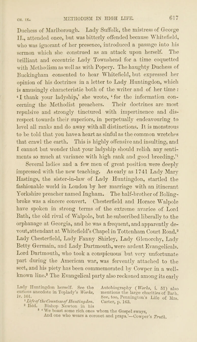 Duchess of Marlborough. Lady Suffolk, the mistress of George II., attended once, hut was bitterly offended because Whitefield, who was ignorant of her presence, introduced a passage into his sermon which she construed as an attack upon herself. The brilliant and eccentric Lady Townshend for a time coquetted with Methodism as well as with Popery. The haughty Duchess of Buckingham consented to hear Whitefield, but expressed her opinion of his doctrines in a letter to Lady Huntingdon, which is amusingly characteristic both of the writer and of her time : 41 thank your ladyship,’ she wrote, 4 for the information con- cerning the Methodist preachers. Their doctrines are most repulsive and strongly tinctured with impertinence and dis- respect towards their superiors, in perpetually endeavouring to level all ranks and do away with all distinctions. It is monstrous to be told that vou have a heart as sinful as the common wretches 4i that crawl the earth. This is highly offensive and insulting, and I cannot but wonder that your ladyship should relish any senti- ments so much at variance with high rank and good breeding.’1 Several ladies and a few men of great position were deeply impressed with the new teaching. As early as 1741 Lady Mary Hastings, the sister-in-law of Lady Huntingdon, startled the fashionable world in London by her marriage with an itinerant Yorkshire preacher named Ingham. The half-brother of Boling- broke was a sincere convert. Chesterfield and Horace Walpole have spoken in strong terms of the extreme avarice of Lord Bath, the old rival of Walpole, but he subscribed liberally to the orphanage at Georgia, and he was a frequent, and apparently de- vout, attendant at Whitefield’s Chapel in Tottenham Court Road.2 Lady Chesterfield, Lady Fanny Shirley, Lady Glenorchy, Lady Betty Germain, and Lady Dartmouth, were ardent Evangelicals. Lord Dartmouth, who took a conspicuous but very unfortunate part during the American war, was fervently attached to the sect, and his piety has been commemorated by Cowper in a well- known line.3 The Evangelical party also reckoned among its early Lady Huntingdon herself. See the Autobiography (Works, i. 51) also curious anecdote in Toplady’s Works, mentions the large charities of Bath, iv. 101. ^ ^ See, too, Pennington’s Life of Mrs. 1 Life of the Countess of Huntingdon. Carter, p. 1G3. 2 Ibid. Bishop Newton in his 3 ‘We boast some rich ones whom the Gospel sways, And one who wears a coronet and prays.’—Cowper’s Truth.