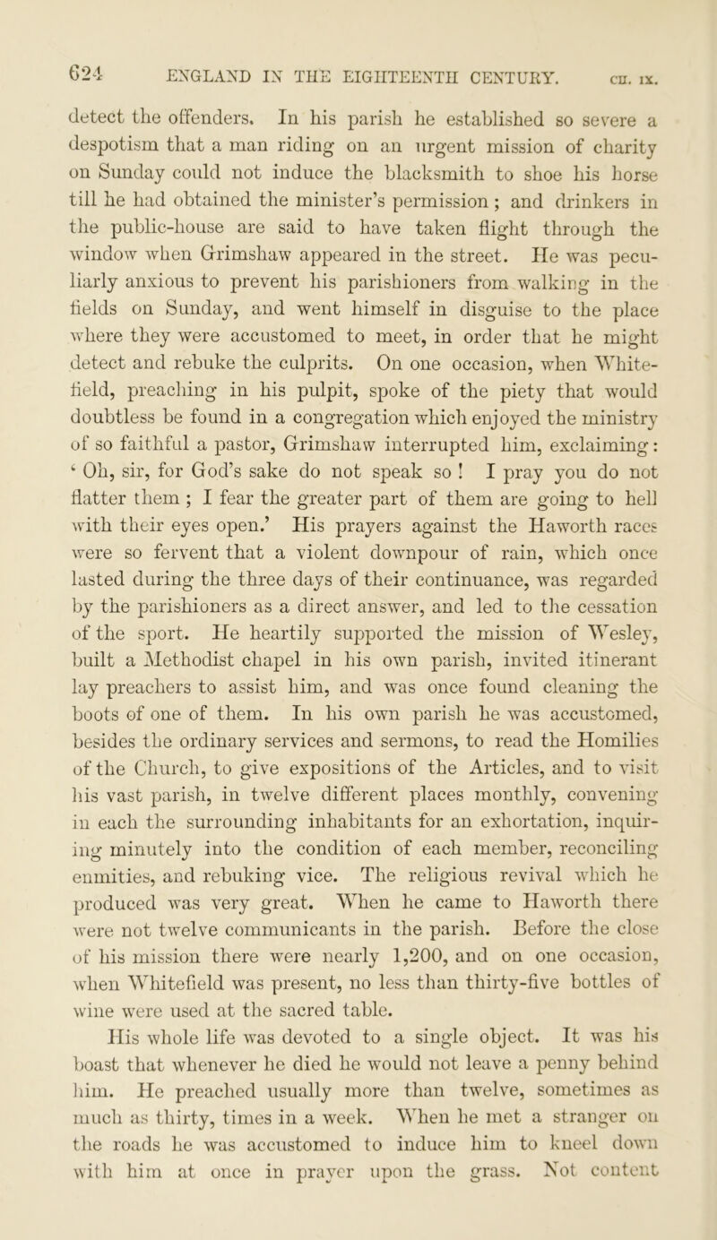 detect the offenders. In his parish he established so severe a despotism that a man riding on an urgent mission of charity on Sunday could not induce the blacksmith to shoe his horse till he had obtained the minister’s permission ; and drinkers in the public-house are said to have taken flight through the window when Gfrimshaw appeared in the street. He was pecu- liarly anxious to prevent his parishioners from walking in the fields on Sunday, and went himself in disguise to the place where they were accustomed to meet, in order that he might detect and rebuke the culprits. On one occasion, when White- held, preaching in his pulpit, spoke of the piety that would doubtless be found in a congregation which enjoyed the ministry of so faithful a pastor, Grimshaw interrupted him, exclaiming: 4 Oh, sir, for God’s sake do not speak so ! I pray you do not flatter them ; I fear the greater part of them are going to hell with their eyes open.’ His prayers against the Haworth races were so fervent that a violent downpour of rain, which once lasted during the three days of their continuance, was regarded by the parishioners as a direct answer, and led to the cessation of the sport. He heartily supported the mission of Wesley, built a Methodist chapel in his own parish, invited itinerant lay preachers to assist him, and was once found cleaning the boots of one of them. In his own parish he was accustomed, besides the ordinary services and sermons, to read the Homilies of the Church, to give expositions of the Articles, and to visit his vast parish, in twelve different places monthly, convening- in each the surrounding inhabitants for an exhortation, inquir- ing minutely into the condition of each member, reconciling enmities, and rebuking vice. The religious revival which he produced was very great. When he came to Haworth there were not twelve communicants in the parish. Before the close of his mission there were nearly 1,200, and on one occasion, when Whitefleld was present, no less than thirty-five bottles of wine were used at the sacred table. His whole life was devoted to a single object. It was his boast that whenever he died he would not leave a penny behind him. He preached usually more than twelve, sometimes as much as thirty, times in a week. When he met a stranger on the roads he was accustomed to induce him to kneel down with him at once in prayer upon the grass. Not content