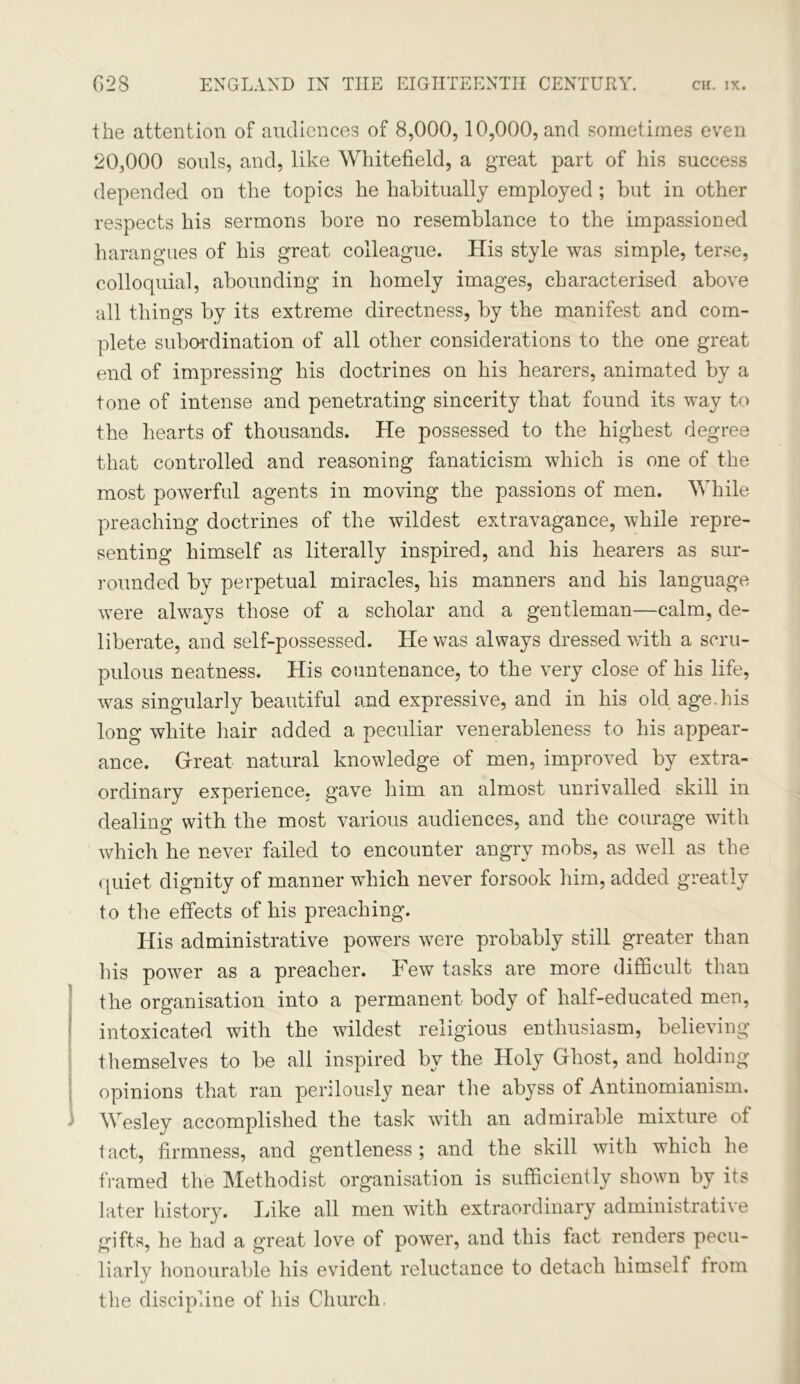 the attention of audiences of 8,000,10,000, and sometimes even 20,000 souls, and, like Whitefield, a great part of his success depended on the topics he habitually employed; but in other respects his sermons bore no resemblance to the impassioned harangues of his great colleague. His style was simple, terse, colloquial, abounding in homely images, characterised above all things by its extreme directness, by the manifest and com- plete subordination of all other considerations to the one great end of impressing his doctrines on his hearers, animated by a tone of intense and penetrating sincerity that found its way to the hearts of thousands. He possessed to the highest degree that controlled and reasoning fanaticism which is one of the most powerful agents in moving the passions of men. While preaching doctrines of the wildest extravagance, while repre- senting himself as literally inspired, and his hearers as sur- rounded by perpetual miracles, his manners and his language were always those of a scholar and a gentleman—calm, de- liberate, and self-possessed. He was always dressed with a scru- pulous neatness. His countenance, to the very close of his life, was singularly beautiful and expressive, and in his old age.his long white hair added a peculiar venerableness to his appear- ance. Great natural knowledge of men, improved by extra- ordinary experience, gave him an almost unrivalled skill in dealing with the most various audiences, and the courage with which he never failed to encounter angry mobs, as well as the < juiet dignity of manner which never forsook him, added greatly to the effects of his preaching. His administrative powers were probably still greater than his power as a preacher. Few tasks are more difficult than the organisation into a permanent body of half-educated men, intoxicated with the wildest religious enthusiasm, believing themselves to be all inspired by the Holy Ghost, and holding- opinions that ran perilously near the abyss of Antinomianism. 3 Wesley accomplished the task with an admirable mixture of tact, firmness, and gentleness ; and the skill with which he framed the Methodist organisation is sufficiently shown by its later history. lake all men with extraordinary administrative gifts, he had a great love of power, and this fact renders pecu- liarly honourable his evident reluctance to detach himself from the discipline of his Church.