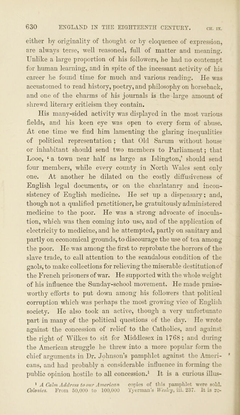 CH. IX. either by originality of thought or by eloquence of expression, are always terse, well reasoned, full of matter and meaning. Unlike a large proportion of his followers, he had no contempt for human learning, and in spite of the incessant activity of his career he found time for much and various reading. He was accustomed to read history, poetry, and philosophy on horseback, and one of the charms of his journals is the large amount of shrewd literary criticism they contain. His many-sided activity was displayed in the most various fields, and his keen eye was open to every form of abuse. At one time we find him lamenting the glaring inequalities of political representation; that Old Sarum without house or inhabitant should send two members to Parliament; that Looe, 4 a town near half as large as Islington,’ should send four members, while every county in North Wales sent only one. At another he dilated on the costly diffusiveness of English legal documents, or on the charlatanry and incon- sistency of English medicine. He set up a dispensary; and, though not a qualified practitioner, he gratuitously administered medicine to the poor. He was a strong advocate of inocula- tion, which was then coming into use, and of the application of electricity to medicine, and he attempted, partly on sanitary and partly on economical grounds, to discourage the use of tea among the poor. He was among the first to reprobate the horrors of the slave trade, to call attention to the scandalous condition of the gaols, to make collections for relieving the miserable destitution of the French prisoners of war. He supported with the whole weight of his influence the Sunday-school movement. He made praise- worthy efforts to put down among his followers that political corruption which was perhaps the most growing vice of English society. He also took an active, though a very unfortunate part in many of the political questions of the day. He wrote against the concession of relief to the Catholics, and against the right of Wilkes to sit for Middlesex in 1768; and during the American struggle he threw into a more popular form the chief arguments in Dr. Johnson’s pamphlet against the Ameri- cans, and had probably a considerable influence in forming the public opinion hostile to all concession.1 It is a curious illus- 1 A Calm Address to our American copies of this pamphlet were sold. Colonies. From 50,000 to 100,000 Tyerman's Wesley, iii. 237. It is re-