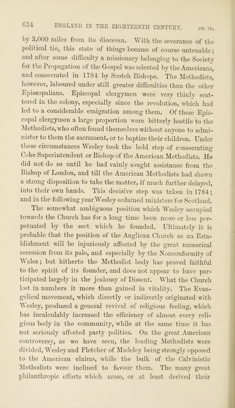 G34 CH. JX. ENGLAND IN THE EIGHTEENTH CENTURY. by 3,000 miles from its diocesan. With the severance of the political tie, this state of thing’s became of course untenable; and after some difficulty a missionary belonging to the Society for the Propagation of the Gospel was selected by the Americans, and consecrated in 1784 by Scotch Bishops. The Methodists, however, laboured under still greater difficulties than the other Episcopalians. Episcopal clergymen were very thinly scat- tered in the colony, especially since the revolution, which had led to a considerable emigration among them. Of these Epis- copal clergymen a large proportion were bitterly hostile to the Methodists, who often found themselves without anyone to admi- nister to them the sacrament, or to baptize their children. Under these circumstances Wesley took the bold step of consecrating Coke Superintendent or Bishop of the American Methodists. He did not do so until he had vainly sought assistance from the Bishop of London, and till the American Methodists had shown a strong disposition to take the matter, if much further delayed, into their own hands. This decisive step was taken in 1784; and in the following year Wesley ordained ministers for Scotland. The somewhat ambiguous position which Wesley occupied towards the Church has for a long time been more or less per- petuated by the sect which he founded. Ultimately it is probable that the position of the Anglican Church as an Esta- blishment will be injuriously affected by the great numerical secession from its pale, and especially by the Nonconformity of Wales ; but hitherto the Methodist body has proved faithful to the spirit of its founder, and does not appear to have par- ticipated largely in the jealousy of Dissent. What the Church lost in numbers it more than gained in vitality. The Evan- gelical movement, which directly or indirectly originated with Wesley, produced a general revival of religious feeling, which has incalculably increased the efficiency of almost every reli- gious body in the community, while at the same time it has not seriously affected party politics. On the great American controversy, as we have seen, the leading Methodists were divided, Wesley and Fletcher of Madeley being strongly opposed to the American claims, while the bulk of the Calvinistic Methodists were inclined to favour them. The many great philanthropic efforts which arose, or at least derived their