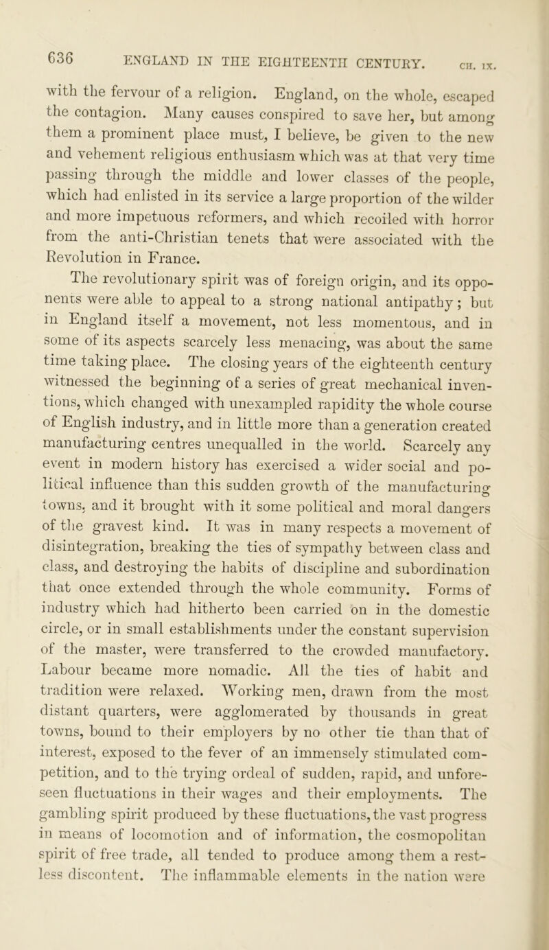 C36 CH. IX. with the fervour of a religion. England, on the whole, escaped the contagion. Many causes conspired to save her, hut among them a prominent place must, I believe, be given to the new and vehement religious enthusiasm which was at that very time passing through the middle and lower classes of the people, which had enlisted in its service a large proportion of the wilder and more impetuous reformers, and which recoiled with horror from the anti-Christian tenets that were associated with the Revolution in France. The revolutionary spirit was of foreign origin, and its oppo- nents were able to appeal to a strong national antipathy; but in England itself a movement, not less momentous, and in some ol its aspects scarcely less menacing, was about the same time taking place. The closing years of the eighteenth century witnessed the beginning of a series of great mechanical inven- tions, which changed with unexampled rapidity the whole course of English industry, and in little more than a generation created manufacturing centres unequalled in the world. Scarcely any event in modern history has exercised a wider social and po- litical influence than this sudden growth of the manufacturing towns, and it brought with it some political and moral dangers of the gravest kind. It was in many respects a movement of disintegration, breaking the ties of sympathy between class and class, and destroying the habits of discipline and subordination that once extended through the whole community. Forms of industry which had hitherto been carried on in the domestic circle, or in small establishments under the constant supervision of the master, were transferred to the crowded manufactory. Labour became more nomadic. All the ties of habit and tradition were relaxed. Working men, drawn from the most distant quarters, were agglomerated by thousands in great towns, bound to their employers by no other tie than that of interest, exposed to the fever of an immensely stimulated com- petition, and to the trying ordeal of sudden, rapid, and unfore- seen fluctuations in their wages and their employments. The gambling spirit produced by these fluctuations, the vast progress in means of locomotion and of information, the cosmopolitan spirit of free trade, all tended to produce among them a rest- less discontent. The inflammable elements in the nation were