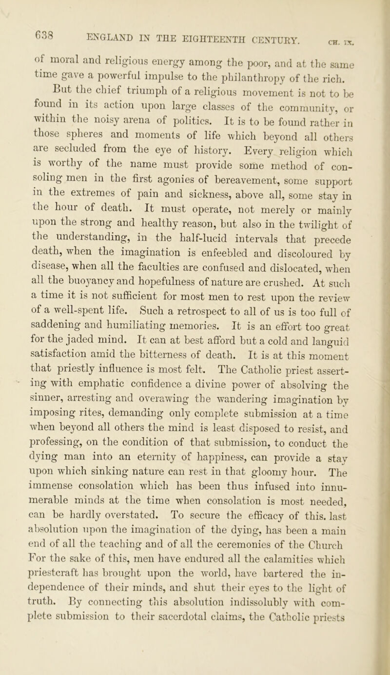 CH. IX. ENGLAND IN THE EIGHTEENTH CENTURY. of moral and religious energy among the poor, and at the same time gave a powerful impulse to the philanthropy of the rich. But the chief triumph of a religious movement is not to be found in its action upon large classes of the community, or within the noisy arena of politics. It is to be found rather in those spheres and moments of life which beyond all others aie secluded from the eye of history. Every religion which is worthy of the name must provide some method of con- soling men in the first agonies of bereavement, some support in the extremes of pain and sickness, above all, some stay in the hour of death. It must operate, not merely or mainly upon the strong and healthy reason, but also in the twilight of the understanding, in the half-lucid intervals that precede death, when the imagination is enfeebled and discoloured by disease, when all the faculties are confused and dislocated, when all the buo}rancy and hopefulness of nature are crushed. At such a time it is not sufficient for most men to rest upon the review of a well-spent life. Such a retrospect to all of us is too full of saddening and humiliating memories. It is an effort too great for the jaded mind. It can at best afford but a cold and languid satisfaction amid the bitterness of death. It is at this moment that priestly influence is most felt. The Catholic priest assert- ing with emphatic confidence a divine power of absolving the sinner, arresting and overawing the wandering imagination by imposing rites, demanding only complete submission at a time when beyond all others the mind is least disposed to resist, and professing, on the condition of that submission, to conduct the dying man into an eternity of happiness, can provide a stav upon which sinking nature can rest in that gloomy hour. The immense consolation which has been thus infused into innu- merable minds at the time when consolation is most needed, can be hardly overstated. To secure the efficacy of this, last absolution upon the imagination of the dying, has been a main end of all the teaching and of all the ceremonies of the Church For the sake of this, men have endured all the calamities which priestcraft has brought upon the world, have bartered the in- dependence of their minds, and shut their eyes to the light of truth. By connecting this absolution indissolubly with com- plete submission to their sacerdotal claims, the Catholic priests