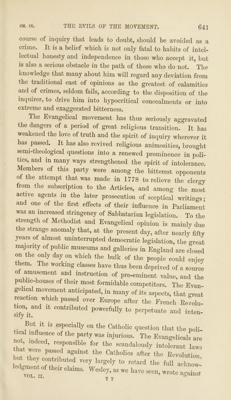 641 course of inquiry that leads to doubt, should be avoided as a crime. It is a belief which is not only fatal to habits of intel- lectual honesty and independence in those who accept it, but is also a serious obstacle in the path of those who do not. The knowledge that many about him will regard any deviation from the traditional cast of opinions as the greatest of calamities and of crimes, seldom fails, according to the disposition of the inquirer, to drive him into hypocritical concealments or into extreme and exaggerated bitterness. The Evangelical movement has thus seriously aggravated the dangeis of a period of great religious transition. It has weakened the love of truth and the spirit of inquiry wherever it has passed. . It has also revived religious animosities, brought semi-theological questions into a renewed prominence in poli- tics, and m many ways strengthened the spirit of intolerance. Members of this party were among the bitterest opponents of the attempt that was made in 1778 to relieve the clergy fiom the subscription to the Articles, and among the most active agents in the later prosecution of sceptical writings; and one of the first effects of their influence in Parliament was an increased stringency of Sabbatarian legislation. To the strength of Methodist and Evangelical opinion is mainly due the strange anomaly that, at the present day, after nearly fifty years of almost uninterrupted democratic legislation, the great majority of public museums and galleries in England are closed on the only day on which the bulk of the people could enjoy them. The working classes have thus been deprived of a source of amusement and instruction of pre-eminent value, and the public-houses of their most formidable competitors. The Evan- gelical movement anticipated, in many of its aspects, that great reaction which passed over Europe after the French Evolu- tion and it contributed powerfully to perpetuate and inten- But it is especially on the Catholic question that the poli- ical influence of the party was injurious. The Evangelicals are S we ! ’ rerSiblG f°r the SCandalously intolerant laws that were passed against the Catholics after the Eevolution m they contributed very largely to retard the full acknow ,of “• d*“- - - i»v«—,