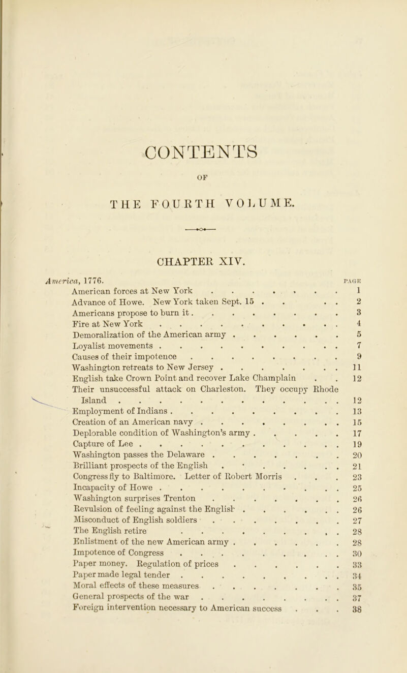 CONTENTS OF THE FOURTH VOLUME. CHAPTER XIV. America, 1776. American forces at New York Advance of Howe. New York taken Sept. 15 Americans propose to burn it. Fire at New York Demoralization of the American army . Loyalist movements Causes of their impotence .... Washington retreats to New Jersey . • • • 11 English take Crown Point and recover Lake Champlain 12 Their unsuccessful attack on Charleston. They occupy Rhode Island ....... 12 Employment of Indians .... Creation of an American navy . Deplorable condition of Washington’s army • • • 17 Capture of Lee ...... 19 Washington passes the Delaware . • • • 20 Brilliant prospects of the English • • • 21 Congress fly to Baltimore. Letter of Robert Morris 23 Incapacity of Howe • • • 25 Washington surprises Trenton • • • 26 Revulsion of feeling against the English . • • • 26 Misconduct of English soldiers • • • 27 The English retire .... * • • 28 Enlistment of the new American army . • • • 28 Impotence of Congress .... • • • 30 Paper money. Regulation of prices • • • 33 Paper made legal tender .... • • • 34 Moral effects of these measures • • • 35 General prospects of the war • • • 37 Foreign intervention necessary to American success 38 P.\GK 1 2 3 4 5 7 9