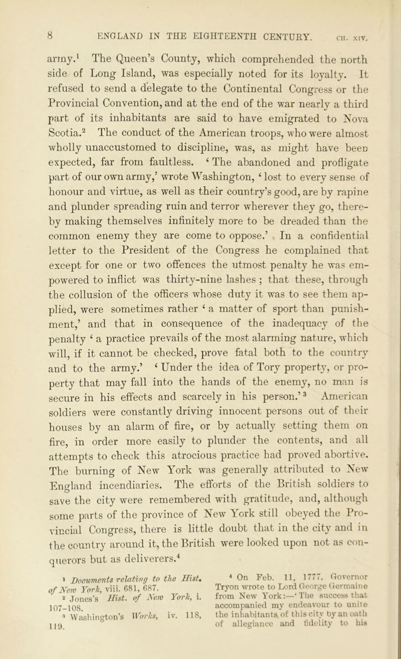 army.1 The Queen’s County, which comprehended the north side of Long Island, was especially noted for its loyalty. It refused to send a delegate to the Continental Congress or the Provincial Convention, and at the end of the war nearly a third part of its inhabitants are said to have emigrated to Nova Scotia.2 The conduct of the American troops, who were almost wholly unaccustomed to discipline, was, as might have been expected, far from faultless. 4 The abandoned and profligate part of our own army,’ wrote Washington, 4 lost to every sense of honour and virtue, as well as their country’s good, are by rapine and plunder spreading ruin and terror wherever they go, there- by making themselves infinitely more to be dreaded than the common enemy they are come to oppose.’ In a confidential letter to the President of the Congress he complained that except for one or two offences the utmost penalty he was em- powered to inflict was thirty-nine lashes ; that these, through the collusion of the officers whose duty it was to see them ap- plied, were sometimes rather 4 a matter of sport than punish- ment,’ and that in consequence of the inadequacy of the penalty 4 a practice prevails of the most alarming nature, which will, if it cannot be checked, prove fatal both to the country and to the army.’ 4 Under the idea of Tory property, or pro- perty that may fall into the hands of the enemy, no man is secure in his effects and scarcely in his person.’3 American soldiers were constantly driving innocent persons out of their houses by an alarm of fire, or by actually setting them on fire, in order more easily to plunder the contents, and all attempts to check this atrocious practice had proved abortive. The burning of New York was generally attributed to New England incendiaries. The efforts of the British soldiers to save the city were remembered with gratitude, and, although some parts of the province of New York still obeyed the Pro- vincial Congress, there is little doubt that in the city and in the country around it, the British were looked upon not as con- querors but as deliverers.4 1 Documents relating to the Hist• of Hew York, viii. 681, 687. 2 Jones’s Hist, of Hew York, i. 107-108. s Washington’s Works, iv. 118, 119. 4 On Feb. 11, 1777, Governor Tryon wrote to Lord George Germaine from New York:—‘The success that accompanied my endeavour to unite the inhabitants of this city by an oath of allegiance and fidelity to his