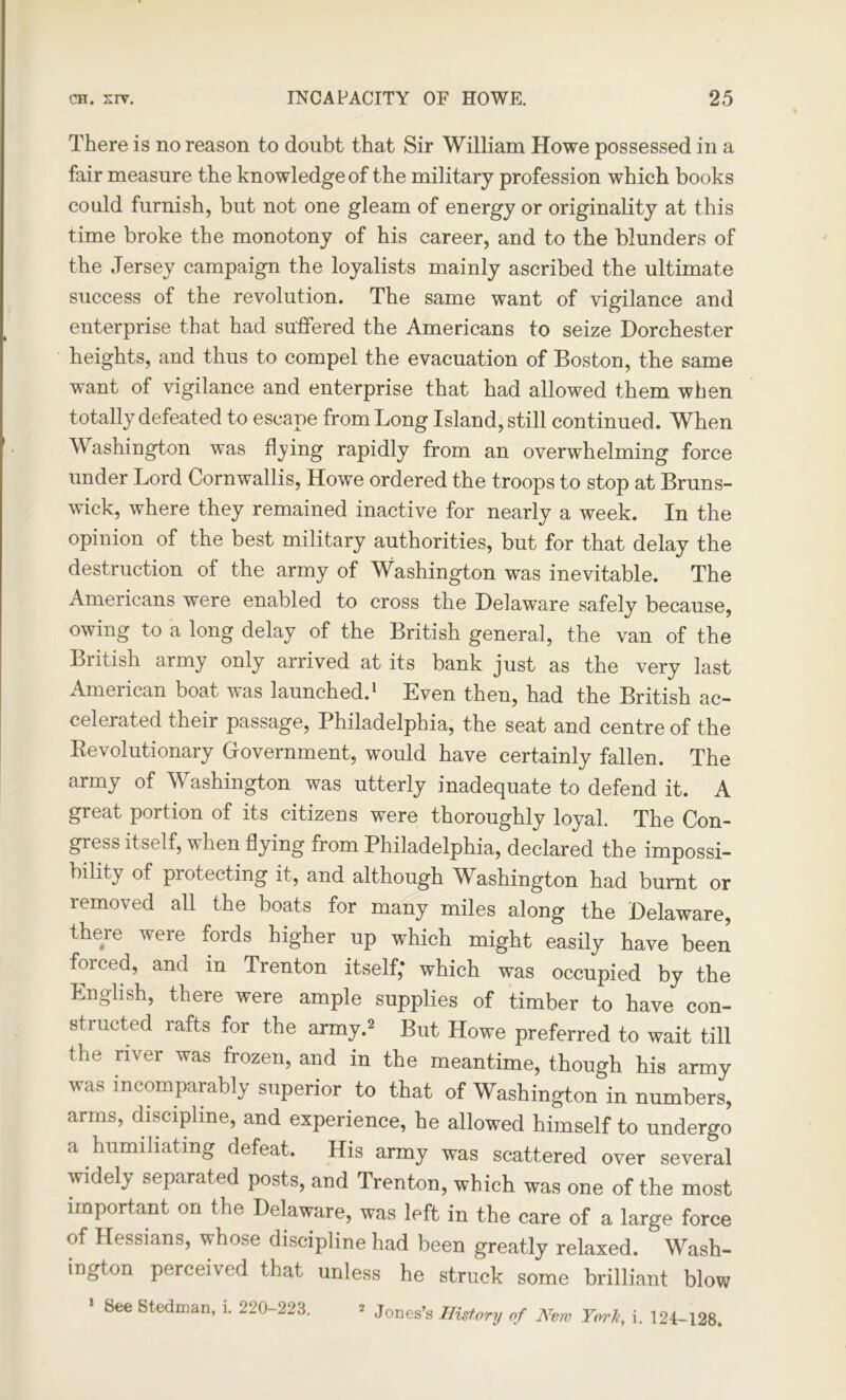 There is no reason to doubt that Sir William Howe possessed in a fair measure the knowledge of the military profession which books could furnish, but not one gleam of energy or originality at this time broke the monotony of his career, and to the blunders of the Jersey campaign the loyalists mainly ascribed the ultimate success of the revolution. The same want of vigilance and enterprise that had suffered the Americans to seize Dorchester heights, and thus to compel the evacuation of Boston, the same want of vigilance and enterprise that had allowed them when totally defeated to escape from Long Island, still continued. When Washington was flying rapidly from an overwhelming force under Lord Cornwallis, Howe ordered the troops to stop at Bruns- wick, where they remained inactive for nearly a week. In the opinion of the best military authorities, but for that delay the destruction of the army of Washington was inevitable. The Americans were enabled to cross the Delaware safely because, owing to a long delay of the British general, the van of the British army only arrived at its bank just as the very last American boat was launched.1 Even then, had the British ac- celerated their passage, Philadelphia, the seat and centre of the ^Revolutionary Government, would have certainly fallen. The army of Washington was utterly inadequate to defend it. A great portion of its citizens were thoroughly loyal. The Con- gress itself, when flying from Philadelphia, declared the impossi- bility of protecting it, and although Washington had burnt or removed all the boats for many miles along the Delaware, there were fords higher up which might easily have been forced, and in Trenton itself,* which was occupied by the English, there were ample supplies of timber to have con- structed rafts for the army.2 But Howe preferred to wait till the river was frozen, and in the meantime, though his army was incomparably superior to that of Washington in numbers, arms, discipline, and experience, he allowed himself to undergo a humiliating defeat. His army was scattered over several widely separated posts, and Trenton, which was one of the most important on the Delaware, was left in the care of a large force of Hessians, whose discipline had been greatly relaxed. Wash- ington perceived that unless he struck some brilliant blow * See Steelman, i. 220-223. * Jones’s History of New Tori, i. 124-128.