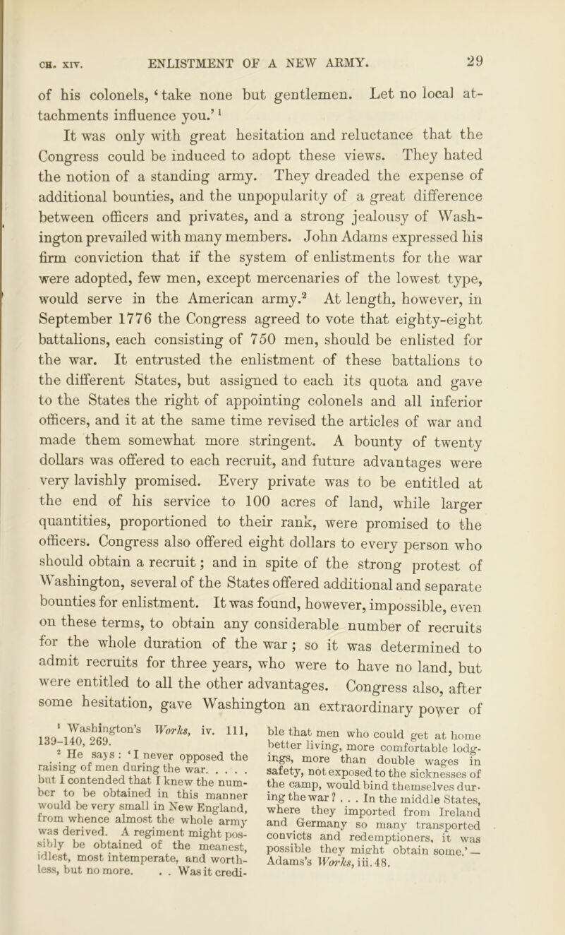 of his colonels, 4 take none but gentlemen. Let no local at- tachments influence you.’1 It was only with great hesitation and reluctance that the Congress could be induced to adopt these views. They hated the notion of a standing army. They dreaded the expense of additional bounties, and the unpopularity of a great difference between officers and privates, and a strong jealousy of Wash- ington prevailed with many members. John Adams expressed his firm conviction that if the system of enlistments for the war were adopted, few men, except mercenaries of the lowest type, would serve in the American army.2 At length, however, in September 1776 the Congress agreed to vote that eighty-eight battalions, each consisting of 750 men, should be enlisted for the war. It entrusted the enlistment of these battalions to the different States, but assigned to each its quota and gave to the States the right of appointing colonels and all inferior officers, and it at the same time revised the articles of war and made them somewhat more stringent. A bounty of twenty dollars was offered to each recruit, and future advantages were very lavishly promised. Every private was to be entitled at the end of his service to 100 acres of land, while larger quantities, proportioned to their rank, were promised to the officers. Congress also offered eight dollars to every person who should obtain a recruit; and in spite of the strong protest of Washington, several of the States offered additional and separate bounties for enlistment. It was found, however, impossible, even on these terms, to obtain any considerable number of recruits for the whole duration of the war; so it was determined to admit recruits for three years, who were to have no land, but were entitled to all the other advantages. Congress also, after some hesitation, gave Washington an extraordinary po^er of 1 Washington’s Works, iv. Ill, 139-140, 269. 2 He saj s : ‘ I never opposed the raising of men during the war but I contended that I knew the num- ber to be obtained in this manner would be very small in New England, from whence almost the whole army was derived. A regiment might pos- sibly be obtained of the meanest, idlest, most intemperate, and worth- less, but no more. . . Was it credi- ble that men who could get at home better living, more comfortable lodg- more than double wages in safety, not exposed to the sicknesses of the camp, would bind themselves dur- ing the war 1 ... In the middle States, where they imported from Ireland and Germany so many transported convicts and redemptioners, it was possible they might obtain some.’ — Adams’s Works, iii. 48.